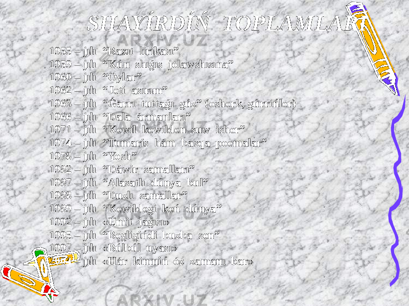  SHAYÍRDÍŃ TOPLAMLARÍ 1955 – jılı “Baxıt lirikası” 1959 – jılı “Kún shıǵıs jolawshısına” 1960 – jılı “Oylar” 1962 – jılı “Jeti asırım” 1963 – jılı “Ǵarrı tuttaǵı gúz” (osherk, gúrrińler) 1966 – jılı “Dala ármanları” 1971 – jılı “Kewil kewilden suw isher” 1974 – jılı “Tumaris hám basqa poemalar” 1978 – jılı “Yosh” 1982 – jılı “Dáwir samalları” 1987 – jılı “Alasatlı dúnya bul” 1988 – jılı “Duzlı samallar” 1989 – jılı “Kewildegi keń dúnya” 1992 – jılı «Úmit jaǵısı» 1995 – jılı “Begligińdi buzba sen” 1997 – jılı «Búlbúl uyası» 2004 – jılı «Hár kimniń óz zamanı bar» 