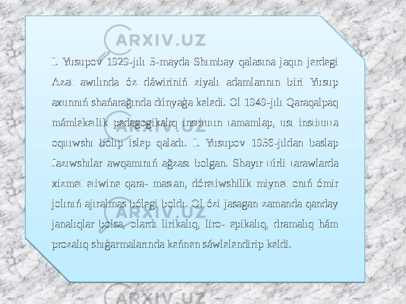 I. Yusupov 1929-jılı 5-mayda Shımbay qalasına jaqın jerdegi Azat awılında óz dáwiriniń ziyalı adamlarının biri Yusup axunnıń shańarağında dúnyaģa keledi. Ol 1949-jılı Qaraqalpaq mámleketlik pedagogikalıq institutın tamamlap, usı institutta oqıtıwshı bolıp islep qaladı. I. Yusupov 1956-jıldan baslap Jazıwshılar awqamınıń ağzası bolgan. Shayır túrli tarawlarda xizmet etiwine qara- mastan, dóretiwshilik miynet onıń ómir jolınıń ajıralmas bólegi boldı. Ol ózi jasagan zamanda qanday janalıqlar bolsa, olardı lirikalıq, liro- epikalıq, dramalıq hám prozalıq shıģarmalarında keńnen sáwlelendirip keldi.1F 32 08 14 1C 3808 25 17 17 0A 