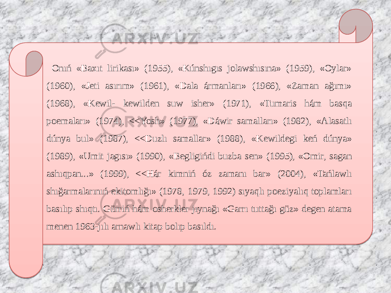  Onıń «Baxıt lirikası» (1955), «Kúnshıgıs jolawshısına» (1959), «Oylar» (1960), «Jeti asırım» (1961), «Dala ármanları» (1966), «Zaman ağımı» (1968), «Kewil- kewilden suw isher» (1971), «Tumaris hám basqa poemaları» (1974), <<Yosh» (1977), «Dáwir samalları» (1982), «Alasatlı dúnya bul» (1987), <<Duzlı samallar» (1988), «Kewildegi keń dúnya» (1989), «Umit jagısı» (1990), «Begligińdi buzba sen» (1995), «Omir, sagan ashıqpan...» (1999), <<Hár kimniń óz zamanı bar» (2004), «Tańlawlı shığarmalarınıń ekitomlığı» (1978, 1979, 1992) sıyaqlı poeziyalıq toplamları basılıp shıqtı. Gürriń hám osherkler jıynağı «Garrı tuttağı güz» degen atama menen 1963-jılı arnawlı kitap bolıp basıldı. 01 3511101201 3A2D2E373D3B1601 3A2D2E373F3B1601 0A1C0C14 0B1B110E0801 3A2D2E3F2E3B1601 08041810070A08 04 0D0804100910 140C 