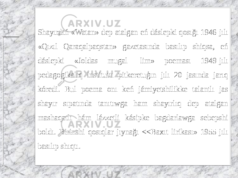 Shayırdıń «Watan» dep atalgan eń dáslepki qosığı 1946-jılı «Qızıl Qaraqalpaqstan» gazetasında basılıp shiqsa, eń dáslepki «Joldas mugal- lim» poeması 1949-jılı pedagogikalıq instituttı pitkeretuģın jılı 20 jasında jarıq kóredi. Bul poema onı keń jámiyetshilikke talantlı jas shayır sıpatında tanıtıwga ham shayırlıq dep atalgan mashaqatlı hám lázzetli kásipke bagdarlawga sebepshi boldı. Birinshi qosıqlar jıynağı <<Baxıt lirikası» 1955-jılı basılıp shıqtı. 