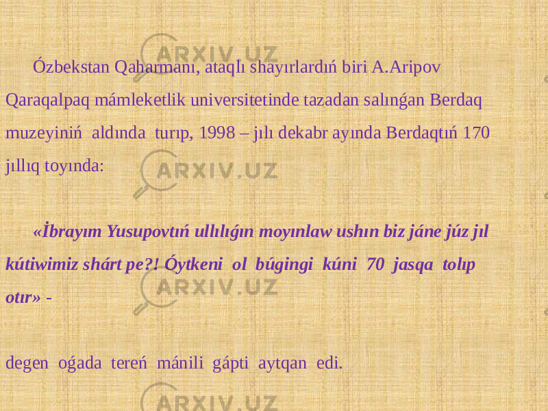 Ózbekstan Qaharmanı, ataqlı shayırlardıń biri A.Aripov Qaraqalpaq mámleketlik universitetinde tazadan salınǵan Berdaq muzeyiniń aldında turıp, 1998 – jılı dekabr ayında Berdaqtıń 170 jıllıq toyında: «İbrayım Yusupovtıń ullılıǵın moyınlaw ushın biz jáne júz jıl kútiwimiz shárt pe?! Óytkeni ol búgingi kúni 70 jasqa tolıp otır» - degen oǵada tereń mánili gápti aytqan edi. 