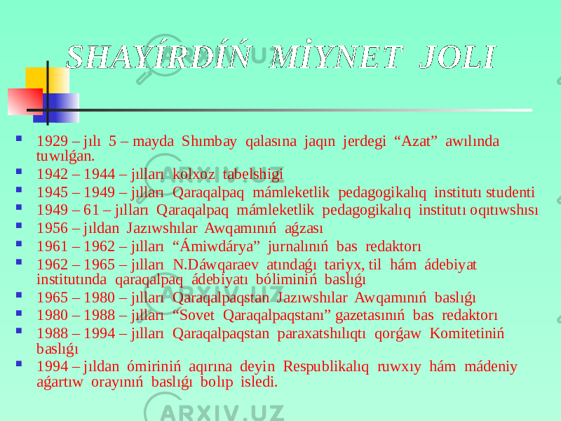SHAYÍRDÍŃ MİYNET JOLI  1929 – jılı 5 – mayda Shımbay qalasına jaqın jerdegi “Azat” awılında tuwılǵan.  1942 – 1944 – jılları kolxoz tabelshigi  1945 – 1949 – jılları Qaraqalpaq mámleketlik pedagogikalıq institutı studenti  1949 – 61 – jılları Qaraqalpaq mámleketlik pedagogikalıq institutı oqıtıwshısı  1956 – jıldan Jazıwshılar Awqamınıń aǵzası  1961 – 1962 – jılları “Ámiwdárya” jurnalınıń bas redaktorı  1962 – 1965 – jılları N.Dáwqaraev atındaǵı tariyx, til hám ádebiyat institutında qaraqalpaq ádebiyatı bóliminiń baslıǵı  1965 – 1980 – jılları Qaraqalpaqstan Jazıwshılar Awqamınıń baslıǵı  1980 – 1988 – jılları “Sovet Qaraqalpaqstanı” gazetasınıń bas redaktorı  1988 – 1994 – jılları Qaraqalpaqstan paraxatshılıqtı qorǵaw Komitetiniń baslıǵı  1994 – jıldan ómiriniń aqırına deyin Respublikalıq ruwxıy hám mádeniy aǵartıw orayınıń baslıǵı bolıp isledi. 