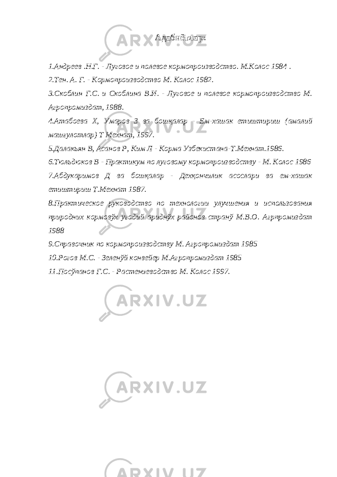 Адабиётлар: 1.Андреев .Н.Г. - Луговое и полевое кормопроизводство. М.Колос 1984 . 2.Тен. А. Г. - Кормопроизводство М. Колос 1982. 3.Скоблин Г.С. и Скоблина В.И. - Луговое и полевое кормопроизводство М. Агропромиздат, 1988. 4.Атабоева Х, Умаров З ва бошқалар - Ем-хашак етиштириш (амалий машғулотлар) Т Мехнат, 1997. 5.Далакьян В, Асанов Р, Ким Л - Корма Узбекистана-Т.Мехнат.1986. 6.Тюльдюков В - Практикум по луговому кормопроизводству - М. Колос 1986 7.Абдукаримов Д ва бошқалар - Дехқончилик асослари ва ем-хашак етиштириш Т.Мехнат 1987. 8.Практическое руководство по технологии улучшения и использования природних кормовўх угодий ариднўх районов странў М.В.О. Агрпромиздат 1988 9.Справочник по кормопроизводству М. Агропромиздат 1985 10.Рогов М.С. - Зеленўй конвейер М.Агропромиздат 1985 11.Посўпанов Г.С. - Растениеводство М. Колос 1997. 