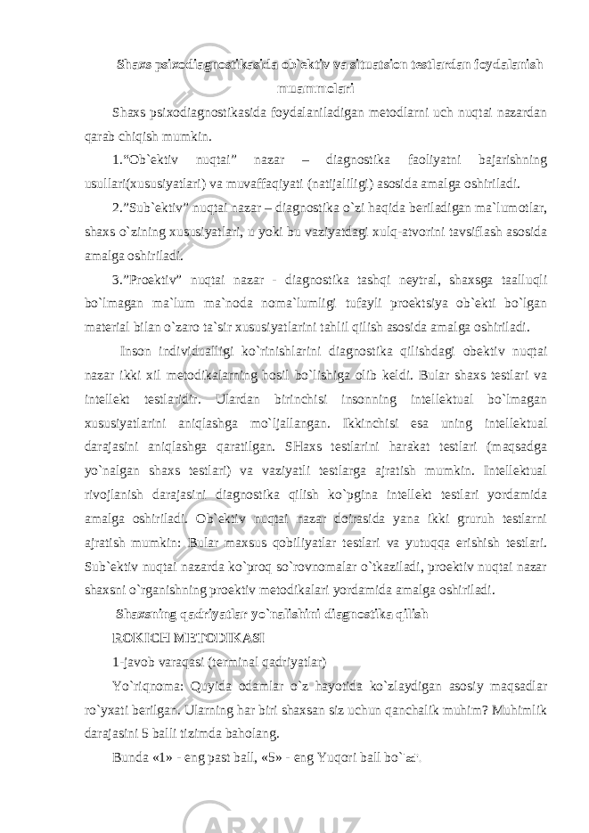 Shaxs psixodiagnostikasida ob`ektiv va situatsion testlardan foydalanish muammolari S h axs psixodiagnostikasida foydalaniladigan metodlarni uch nuqtai nazardan qarab chiqish mumkin. 1.“Ob`ektiv nuqtai” nazar – diagnostika faoliyatni bajarishning usullari(xususiyatlari) va muvaffaqiyati (natijaliligi) asosida amalga oshiriladi. 2.”Sub`ektiv” nuqtai nazar – diagnostika o`zi haqida beriladigan ma`lumotlar, shaxs o`zining xususiyatlari, u yoki bu vaziyatdagi xulq-atvorini tavsiflash asosida amalga oshiriladi. 3.”Proektiv” nuqtai nazar - diagnostika tashqi neytral, shaxsga taalluqli bo`lmagan ma`lum ma`noda noma`lumligi tufayli proektsiya ob`ekti bo`lgan material bilan o`zaro ta`sir xususiyatlarini tahlil qilish asosida amalga oshiriladi. Inson individualligi ko`rinishlarini diagnostika qilishdagi obektiv nuqtai nazar ikki xil metodikalarning hosil bo`lishiga olib keldi. Bular shaxs testlari va intellekt testlaridir. Ulardan birinchisi insonning intellektual bo`lmagan xususiyatlarini aniqlashga mo`ljallangan. Ikkinchisi esa uning intellektual darajasini aniqlashga qaratilgan. SHaxs testlarini harakat testlari (maqsadga yo`nalgan shaxs testlari) va vaziyatli testlarga ajratish mumkin. Intellektual rivojlanish darajasini diagnostika qilish ko`pgina intellekt testlari yordamida amalga oshiriladi. Ob`ektiv nuqtai nazar doirasida yana ikki gruruh testlarni ajratish mumkin: Bular maxsus qobiliyatlar testlari va yutuqqa erishish testlari. Sub`ektiv nuqtai nazarda ko`proq so`rovnomalar o`tkaziladi, proektiv nuqtai nazar shaxsni o`rganishning proektiv metodikalari yordamida amalga oshiriladi. Shaxsning qadriyatlar yo`nalishini diagnostika qilish ROKICH METODIKASI 1-javob varaqasi (terminal qadriyatlar) Yo`riqnoma: Quyida odamlar o`z hayotida ko`zlaydigan asosiy maqsadlar ro`yxati berilgan. Ularning har biri shaxsan siz uchun qanchalik muhim? Muhimlik darajasini 5 balli tizimda baholang. Bunda «1» - eng past ball, «5» - eng Yuqori ball bo` ladi. 