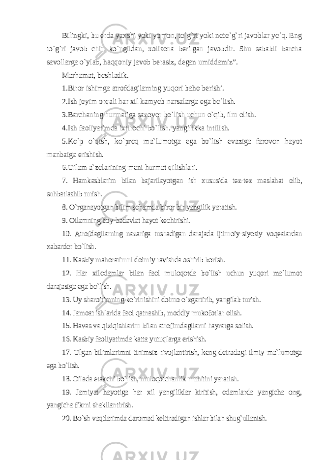 Bilingki, bu erda yaxshi yoki yomon, to`g`ri yoki noto`g`ri javoblar yo`q. Eng to`g`ri javob chin ko`ngildan, xolisona berilgan javobdir. Shu sababli barcha savollarga o`ylab, haqqoniy javob berasiz, degan umiddamiz”. Marhamat, boshladik. 1.Biror ishimga atrofdagilarning yuqori baho berishi. 2.Ish joyim orqali har xil kamyob narsalarga ega bo`lish. 3.Barchaning hurmatiga sazovor bo`lish uchun o`qib, ilm olish. 4.Ish faoliyatimda ixtirochi bo`lish. yangilikka intilish. 5.Ko`p o`qish, ko`proq ma`lumotga ega bo`lish evaziga farovon hayot manbaiga erishish. 6.Oilam a`zolarining meni hurmat qilishlari. 7. Hamkasblarim bilan bajarilayotgan ish xususida tez-tez maslahat olib, suhbatlashib turish. 8. O`rganayotgan bilim sohamda biror bir yangilik yaratish. 9. Oilamning boy-badavlat hayot kechirishi. 10. Atrofdagilarning nazariga tushadigan darajada ijtimoiy-siyosiy voqealardan xabardor bo`lish. 11. Kasbiy mahoratimni doimiy ravishda oshirib borish. 12. Har xil odamlar bilan faol muloqotda bo`lish uchun yuqori ma`lumot darajasiga ega bo`lish. 13. Uy sharoitimning ko`rinishini doimo o`zgartirib, yangilab turish. 14. Jamoat ishlarida faol qatnashib, moddiy mukofotlar olish. 15. Havas va qiziqishlarim bilan atrofimdagilarni hayratga solish. 16. Kasbiy faoliyatimda katta yutuqlarga erishish. 17. Olgan bilimlarimni tinimsiz rivojlantirish, keng doiradagi ilmiy ma`lumotga ega bo`lish. 18. Oilada etakchi bo`lish, muloqotchanlik muhitini yaratish. 19. Jamiyat hayotiga har xil yangiliklar kiritish, odamlarda yangicha ong, yangicha fikrni shakllantirish. 20. Bo`sh vaqtlarimda daromad keltiradigan ishlar bilan shug`ullanish. 