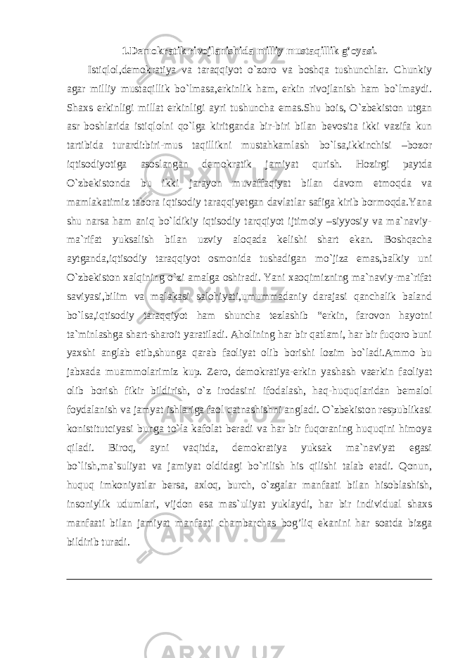 1.Demokratik rivojlanishida milliy mustaqillik g’oyasi. Istiqlol,demokratiya va taraqqiyot o`zoro va boshqa tushunchlar. Chunkiy agar milliy mustaqillik bo`lmasa,erkinlik ham, erkin rivojlanish ham bo`lmaydi. Shaxs erkinligi millat erkinligi ayri tushuncha emas.Shu bois, O`zbekiston utgan asr boshlarida istiqlolni qo`lga kiritganda bir-biri bilan bevosita ikki vazifa kun tartibida turardi:biri-mus taqillikni mustahkamlash bo`lsa,ikkinchisi –bozor iqtisodiyotiga asoslangan demokratik jamiyat qurish. Hozirgi paytda O`zbekistonda bu ikki jarayon muvaffaqiyat bilan davom etmoqda va mamlakatimiz tabora iqtisodiy taraqqiyetgan davlatlar safiga kirib bormoqda.Yana shu narsa ham aniq bo`ldikiy iqtisodiy tarqqiyot ijtimoiy –siyyosiy va ma`naviy- ma`rifat yuksalish bilan uzviy aloqada kelishi shart ekan. Boshqacha aytganda,iqtisodiy taraqqiyot osmonida tushadigan mo`jiza emas,balkiy uni O`zbekiston xalqining o`zi amalga oshiradi. Yani xaoqimizning ma`naviy-ma`rifat saviyasi,bilim va malakasi salohiyati,umummadaniy darajasi qanchalik baland bo`lsa,iqtisodiy taraqqiyot ham shuncha tezlashib “erkin, farovon hayotni ta`minlashga shart-sharoit yaratiladi. Aholining har bir qatlami, har bir fuqoro buni yaxshi anglab etib,shunga qarab faoliyat olib borishi lozim bo`ladi.Ammo bu jabxada muammolarimiz kup. Zero, demokratiya-erkin yashash vaerkin faoliyat olib borish fikir bildirish, o`z irodasini ifodalash, haq-huquqlaridan bemalol foydalanish va jamyat ishlariga faol qatnashishni angladi. O`zbekiston respublikasi konistitutciyasi bunga to`la kafolat beradi va har bir fuqoraning huquqini himoya qiladi. Biroq, ayni vaqitda, demokratiya yuksak ma`naviyat egasi bo`lish,ma`suliyat va jamiyat oldidagi bo`rilish his qilishi talab etadi. Qonun, huquq imkoniyatlar bersa, axloq, burch, o`zgalar manfaati bilan hisoblashish, insoniylik udumlari, vijdon esa mas`uliyat yuklaydi, har bir individual shaxs manfaati bilan jamiyat manfaati chambarchas bog’liq ekanini har soatda bizga bildirib turadi. 