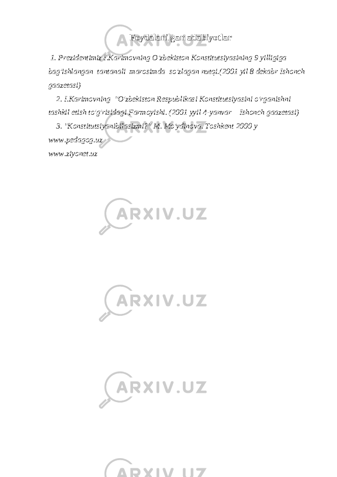 Foydalanilgan adabiyotlar 1. Prezidentimiz I.Karimovning O&#39;zbekiston Konstitutsiyasining 9 yilligiga bag&#39;ishlangan tantanali marosimda so&#39;zlagan nutqi.(2001 yil 8 dekabr Ishonch gaazetasi) 2. I.Karimovning &#34;O&#39;zbekiston Respublikasi Konstitutsiyasini o&#39;rganishni tashkil etish to&#39;g&#39;risidagi Farmoyishi. (2001 yyil 4-yanvar Ishonch gaazetasi) 3. &#34;Konstitutsiyanibilasizmi?&#34; M. Mo&#39;ydinova. Toshkent 2000 y www.pedagog.uz www.ziyonet.uz 