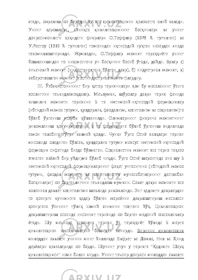 етади, ажралиш юз беради. Бу эса цивилизацияни ҳалокатга олиб келади. Унинг қарашлари, айниқса цивилизациянинг босқичлари ва унинг доирасимонлиги ҳақидаги фикрлари О.Тоффлер (1928 й. туғилган) ва У.Ростоу (1916 й. туғилган) томонидан иқтисодий нуқтаи назардан янада такомиллаштирилди. Жумладан, О.Тоффлер жамият тараққиёти унинг бошланишидан то ниҳоясигача уч босқични босиб ўтади, дейди. Булар а) анъанавий жамият (индустриалгача бўлган давр), б) индустриал жамият, в) ахборотлашган жамият (постиндустриал жамият)лардир. III. Ўзбекистонннинг бир қатор тарихчилари ҳам бу масаланинг ўзига хослигини таъкидламоқдалар. Маълумки, шўролар даври тарих фанида кишилик жамияти тарихини 5 та ижтимоий-иқтисодий формациялар (ибтидоий жамоа тузуми, қулдорлик, феодализм, капитализм ва социализм)га бўлиб ўрганиш услуби қўлланилди. Олимларнинг фикрича жамиятнинг ривожланиш қонуниятларини 5 та формацияга бўлиб ўрганиш эндиликда замон талабига тўғри келмай қолди. Чунки Ўрта Осиё халқлари тарихи мисолида оладиган бўлсак, қулдорлик тузуми махсус ижтимоий-иқтисодий формация сифатида бизда бўлмаган. Социалистик жамият эса тарих тақазо этмаган хаёлий бир уйдирма бўлиб чиқди. Ўрта Осиё шароитида ана шу 5 ижтимоий-иқтисодий формацияларнинг фақат учтасигина (ибтидоий жамоа тузуми, феодал жамияти ва капиталистик муносабатларнинг дастлабки босқичлари) юз берганлигини таъкидлаш мумкин. Совет даври жамияти эса колониал давлат капитализми шаклида ривожланди. Энг қадимги даврлардан то ҳозирги кунимизга қадар бўлган жараённи даврлаштириш масаласи ҳозиргача ўзининг тўлиқ илмий ечимини топгани йўқ. Цивилизацион даврлаштириш асосида инсоният тарихида юз берган маданий юксакликлар ётади. Шу маънода кишилик тарихи ўз тараққиёт йўлида 5 марта цивилизацион юксалишларни бошидан кечирди. Биринчи цивилизация милоддан аввалги учинчи минг йилликда Евфрат ва Дажла, Нил ва Ҳинд дарёлари ҳавзаларида юз берди. Шунинг учун у тарихга &#34;Қадимги Шарқ цивилизацияси&#34; номи билан кирди. Унинг таъсир доираси милоддан аввалги 