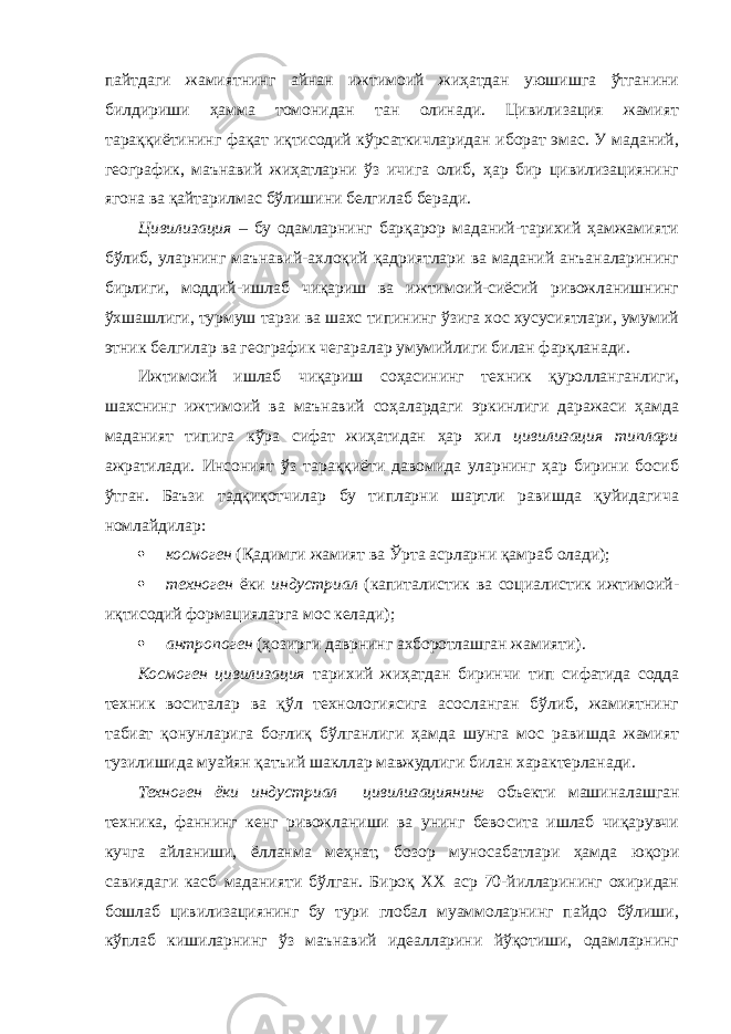 пайтдаги жамиятнинг айнан ижтимоий жиҳатдан уюшишга ўтганини билдириши ҳамма томонидан тан олинади. Цивилизация жамият тараққиётининг фақат иқтисодий кўрсаткичларидан иборат эмас. У маданий, географик, маънавий жиҳатларни ўз ичига олиб, ҳар бир цивилизациянинг ягона ва қайтарилмас бўлишини белгилаб беради. Цивилизация – бу одамларнинг барқарор маданий-тарихий ҳамжамияти бўлиб, уларнинг маънавий-ахлоқий қадриятлари ва маданий анъаналарининг бирлиги, моддий-ишлаб чиқариш ва ижтимоий-сиёсий ривожланишнинг ўхшашлиги, турмуш тарзи ва шахс типининг ўзига хос хусусиятлари, умумий этник белгилар ва географик чегаралар умумийлиги билан фарқланади. Ижтимоий ишлаб чиқариш соҳасининг техник қуролланганлиги, шахснинг ижтимоий ва маънавий соҳалардаги эркинлиги даражаси ҳамда маданият типига кўра сифат жиҳатидан ҳар хил цивилизация типлари ажратилади. Инсоният ўз тараққиёти давомида уларнинг ҳар бирини босиб ўтган. Баъзи тадқиқотчилар бу типларни шартли равишда қуйидагича номлайдилар:  космоген (Қадимги жамият ва Ўрта асрларни қамраб олади);  техноген ёки индустриал (капиталистик ва социалистик ижтимоий- иқтисодий формацияларга мос келади);  антропоген (ҳозирги даврнинг ахборотлашган жамияти). Космоген цивилизация тарихий жиҳатдан биринчи тип сифатида содда техник воситалар ва қўл технологиясига асосланган бўлиб, жамиятнинг табиат қонунларига боғлиқ бўлганлиги ҳамда шунга мос равишда жамият тузилишида муайян қатъий шакллар мавжудлиги билан характерланади. Техноген ёки индустриал цивилизациянинг объекти машиналашган техника, фаннинг кенг ривожланиши ва унинг бевосита ишлаб чиқарувчи кучга айланиши, ёлланма меҳнат, бозор муносабатлари ҳамда юқори савиядаги касб маданияти бўлган. Бироқ XX аср 70-йилларининг охиридан бошлаб цивилизациянинг бу тури глобал муаммоларнинг пайдо бўлиши, кўплаб кишиларнинг ўз маънавий идеалларини йўқотиши, одамларнинг 