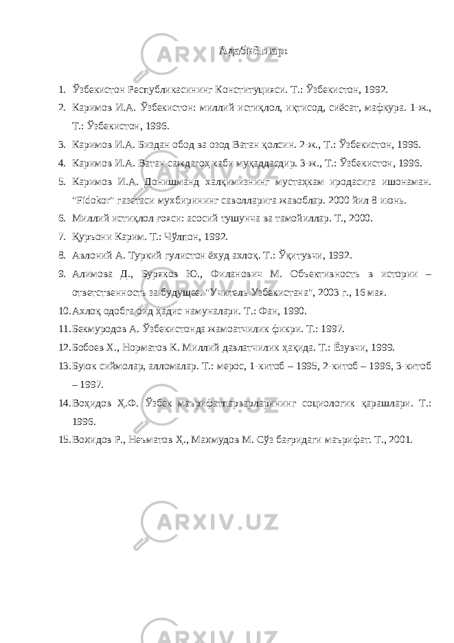 Адабиётлар : 1. Ўзбекистон Республикасининг Конституцияси. Т.: Ўзбекистон, 1992. 2. Каримов И.А. Ўзбекистон: миллий истиқлол, иқтисод, сиёсат, мафкура. 1-ж., Т.: Ўзбекистон, 1996. 3. Каримов И.А. Биздан обод ва озод Ватан қолсин. 2-ж., Т.: Ўзбекистон, 1996. 4. Каримов И.А. Ватан саждагоҳ каби муқаддасдир. 3-ж., Т.: Ўзбекистон, 1996. 5. Каримов И.А. Донишманд халқимизнинг мустаҳкам иродасига ишонаман. &#34;Fidokor&#34; газетаси мухбирининг саволларига жавоблар. 2000 йил 8 июнь. 6. Миллий истиқлол ғояси: асосий тушунча ва тамойиллар. Т., 2000. 7. Қуръони Карим. Т.: Чўлпон, 1992. 8. Авлоний А. Туркий гулистон ёхуд ахлоқ. Т.: Ўқитувчи, 1992. 9. Алимова Д., Буряков Ю., Филанович М. Объективность в истории – ответственность за будущее. &#34;Учитель Узбекистана&#34;, 2003 г., 16 мая. 10. Ахлоқ одобга оид ҳадис намуналари. Т.: Фан, 1990. 11. Бекмуродов А. Ўзбекистонда жамоатчилик фикри. Т.: 1997. 12. Бобоев Х., Норматов К. Миллий давлатчилик ҳақида. Т.: Ёзувчи, 1999. 13. Буюк сиймолар, алломалар. Т.: мерос, 1-китоб – 1995, 2-китоб – 1996, 3-китоб – 1997. 14. Воҳидов Ҳ.Ф. Ўзбек маърифатпарварларининг социологик қарашлари. Т.: 1996. 15. Во ҳ идов Р., Неъматов Ҳ., Ма ҳ мудов М. Сўз бағридаги маърифат. Т., 2001. 