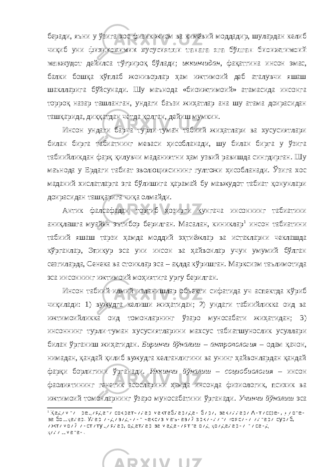 беради, яъни у ўзига хос физик жисм ва кимёвий моддадир, шулардан келиб чиқиб уни физикохимик хусусиятли танага эга бўлган биоижтимоий мавжудот дейилса тўғрироқ бўлади; иккинчидан , фақатгина инсон эмас, балки бошқа кўплаб жониворлар ҳам ижтимоий деб аталувчи яшаш шаклларига бўйсунади. Шу маънода «биоижтимоий» атамасида инсонга торроқ назар ташланган, ундаги баъзи жиҳатлар ана шу атама доирасидан ташқарида, диққатдан четда қолган, дейиш мумкин. Инсон ундаги барча турли-туман табиий жиҳатлари ва хусусиятлари билан бирга табиатнинг меваси ҳисобланади, шу билан бирга у ўзига табиийликдан фарқ қилувчи маданиятни ҳам узвий равишда сингдирган. Шу маънода у Ердаги табиат эволюциясининг гултожи ҳисобланади. Ўзига хос маданий хислатларга эга бўлишига қарамай бу мавжудот табиат қонунлари доирасидан ташқарига чиқа олмайди. Антик фалсафадан тортиб ҳозирги кунгача инсоннинг табиатини аниқлашга муайян эътибор берилган. Масалан, киниклар 1 инсон табиатини табиий яшаш тарзи ҳамда моддий эҳтиёжлар ва истакларни чеклашда кўрганлар, Эпикур эса уни инсон ва ҳайвонлар учун умумий бўлган сезгиларда, Сенека ва стоиклар эса – ақлда кўришган. Марксизм таълимотида эса инсоннинг ижтимоий моҳиятига урғу берилган. Инсон табиий-илмий изланишлар объекти сифатида уч аспектда кўриб чиқилади: 1) вужудга келиши жиҳатидан; 2) ундаги табиийликка оид ва ижтимоийликка оид томонларнинг ўзаро муносабати жиҳатидан; 3) инсоннинг турли-туман хусусиятларини махсус табиатшунослик усуллари билан ўрганиш жиҳатидан. Биринчи йўналиш – антропология – одам қачон, нимадан, қандай қилиб вужудга келганлигини ва унинг ҳайвонлардан қандай фарқи борлигини ўрганади. Иккинчи йўналиш – социобиология – инсон фаолиятининг генетик асосларини ҳамда инсонда физиологик, психик ва ижтимоий томонларнинг ўзаро муносабатини ўрганади. Учинчи йўналиш эса 1 Қ адимги Грециядаги сократчилар мактабларидан бири, вакиллари Антисфен, Диоген ва бош қ алар. Улар индивиднинг чексиз маънавий эркинлиги ғ оясини илгари суриб, ижтимоий институциялар, одатлар ва маданиятга оид қ оидаларни писанд қ илишмаган. 