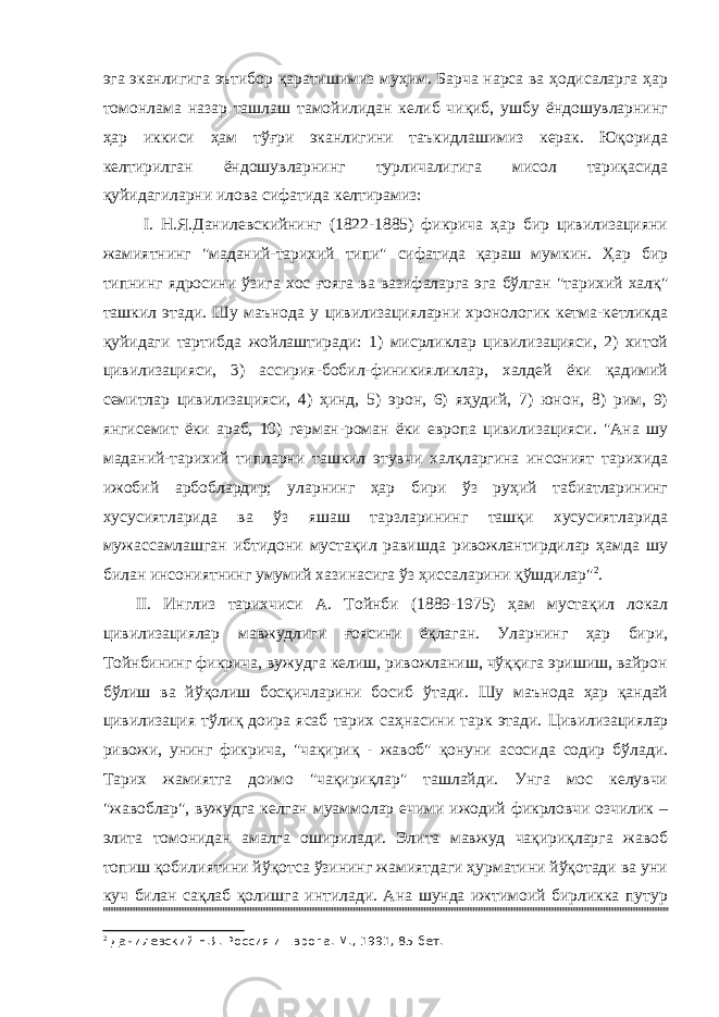 эга эканлигига эътибор қаратишимиз муҳим. Барча нарса ва ҳодисаларга ҳар томонлама назар ташлаш тамойилидан келиб чиқиб, ушбу ёндошувларнинг ҳар иккиси ҳам тўғри эканлигини таъкидлашимиз керак. Юқорида келтирилган ёндошувларнинг турличалигига мисол тариқасида қуйидагиларни илова сифатида келтирамиз: I. Н.Я.Данилевскийнинг (1822-1885) фикрича ҳар бир цивилизацияни жамиятнинг &#34;маданий-тарихий типи&#34; сифатида қараш мумкин. Ҳар бир типнинг ядросини ўзига хос ғояга ва вазифаларга эга бўлган &#34;тарихий халқ&#34; ташкил этади. Шу маънода у цивилизацияларни хронологик кетма-кетликда қуйидаги тартибда жойлаштиради: 1) мисрликлар цивилизацияси, 2) хитой цивилизацияси, 3) ассирия-бобил-финикияликлар, халдей ёки қадимий семитлар цивилизацияси, 4) ҳинд, 5) эрон, 6) яҳудий, 7) юнон, 8) рим, 9) янгисемит ёки араб, 10) герман-роман ёки европа цивилизацияси. &#34;Ана шу маданий-тарихий типларни ташкил этувчи халқларгина инсоният тарихида ижобий арбоблардир; уларнинг ҳар бири ўз руҳий табиатларининг хусусиятларида ва ўз яшаш тарзларининг ташқи хусусиятларида мужассамлашган ибтидони мустақил равишда ривожлантирдилар ҳамда шу билан инсониятнинг умумий хазинасига ўз ҳиссаларини қўшдилар&#34; 2 . II. Инглиз тарихчиси А. Тойнби (1889-1975) ҳам мустақил локал цивилизациялар мавжудлиги ғоясини ёқлаган. Уларнинг ҳар бири, Тойнбининг фикрича, вужудга келиш, ривожланиш, чўққига эришиш, вайрон бўлиш ва йўқолиш босқичларини босиб ўтади. Шу маънода ҳар қандай цивилизация тўлиқ доира ясаб тарих саҳнасини тарк этади. Цивилизациялар ривожи, унинг фикрича, &#34;чақириқ - жавоб&#34; қонуни асосида содир бўлади. Тарих жамиятга доимо &#34;чақириқлар&#34; ташлайди. Унга мос келувчи &#34;жавоблар&#34;, вужудга келган муаммолар ечими ижодий фикрловчи озчилик – элита томонидан амалга оширилади. Элита мавжуд чақириқларга жавоб топиш қобилиятини йўқотса ўзининг жамиятдаги ҳурматини йўқотади ва уни куч билан сақлаб қолишга интилади. Ана шунда ижтимоий бирликка путур 2 Данилевский Н.Я. Россия и Европа. М., 1991, 85-бет. 