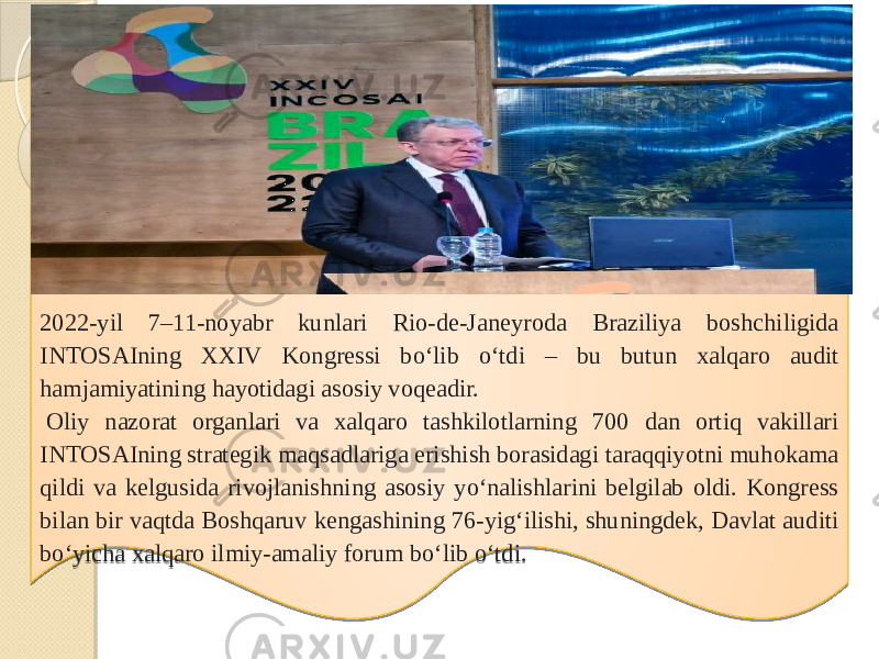 2022-yil 7–11-noyabr kunlari Rio-de-Janeyroda Braziliya boshchiligida INTOSAIning XXIV Kongressi bo‘lib o‘tdi – bu butun xalqaro audit hamjamiyatining hayotidagi asosiy voqeadir.   Oliy nazorat organlari va xalqaro tashkilotlarning 700 dan ortiq vakillari INTOSAIning strategik maqsadlariga erishish borasidagi taraqqiyotni muhokama qildi va kelgusida rivojlanishning asosiy yo‘nalishlarini belgilab oldi. Kongress bilan bir vaqtda Boshqaruv kengashining 76-yig‘ilishi, shuningdek, Davlat auditi bo‘yicha xalqaro ilmiy-amaliy forum bo‘lib o‘tdi. 34 32 0C 44 2E 32 22 1D 1D 