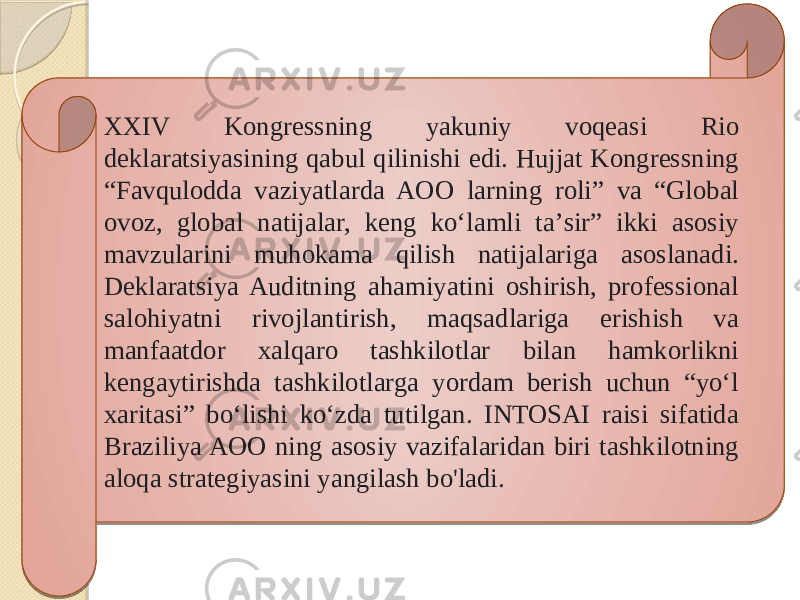 XXIV Kongressning yakuniy voqeasi Rio deklaratsiyasining qabul qilinishi edi. Hujjat Kongressning “Favqulodda vaziyatlarda AOO larning roli” va “Global ovoz, global natijalar, keng koʻlamli taʼsir” ikki asosiy mavzularini muhokama qilish natijalariga asoslanadi. Deklaratsiya Auditning ahamiyatini oshirish, professional salohiyatni rivojlantirish, maqsadlariga erishish va manfaatdor xalqaro tashkilotlar bilan hamkorlikni kengaytirishda tashkilotlarga yordam berish uchun “yo‘l xaritasi” bo‘lishi ko‘zda tutilgan. INTOSAI raisi sifatida Braziliya AOO ning asosiy vazifalaridan biri tashkilotning aloqa strategiyasini yangilash bo&#39;ladi. 42 1619 45 0D120D13 0F 2C 0B 0F 1819 2309 020E09 09 