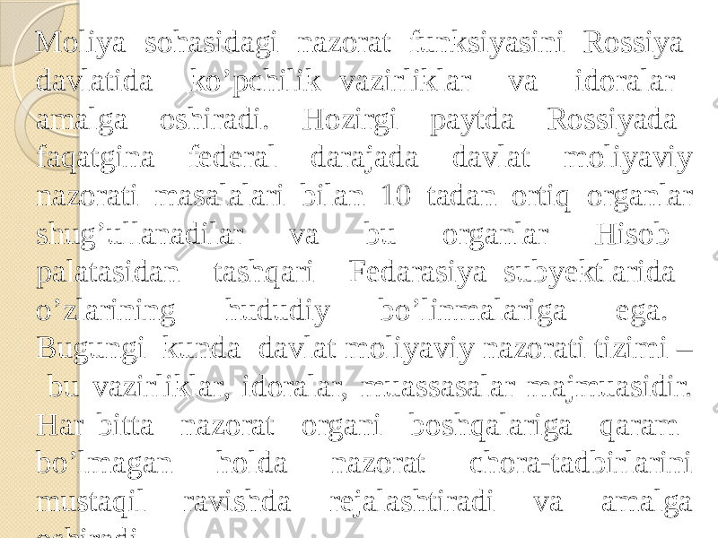  Moliya sohasidagi nazorat funksiyasini Rossiya davlatida ko’pchilik vazirliklar va idoralar amalga oshiradi. Hozirgi paytda Rossiyada faqatgina federal darajada davlat moliyaviy nazorati masalalari bilan 10 tadan ortiq organlar shug’ullanadilar va bu organlar Hisob palatasidan tashqari Fedarasiya subyektlarida o’zlarining hududiy bo’linmalariga ega. Bugungi kunda davlat moliyaviy nazorati tizimi – bu vazirliklar, idoralar, muassasalar majmuasidir. Har bitta nazorat organi boshqalariga qaram bo’lmagan holda nazorat chora-tadbirlarini mustaqil ravishda rejalashtiradi va amalga oshiradi. 