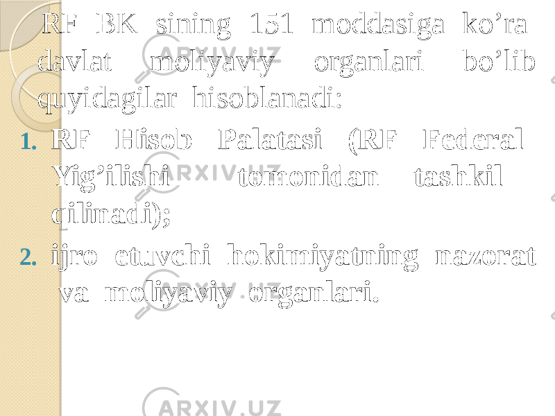  RF BK sining 151 moddasiga ko’ra davlat moliyaviy organlari bo’lib quyidagilar hisoblanadi: 1. RF Hisob Palatasi (RF Federal Yig’ilishi tomonidan tashkil qilinadi); 2. ijro etuvchi hokimiyatning nazorat va moliyaviy organlari. 