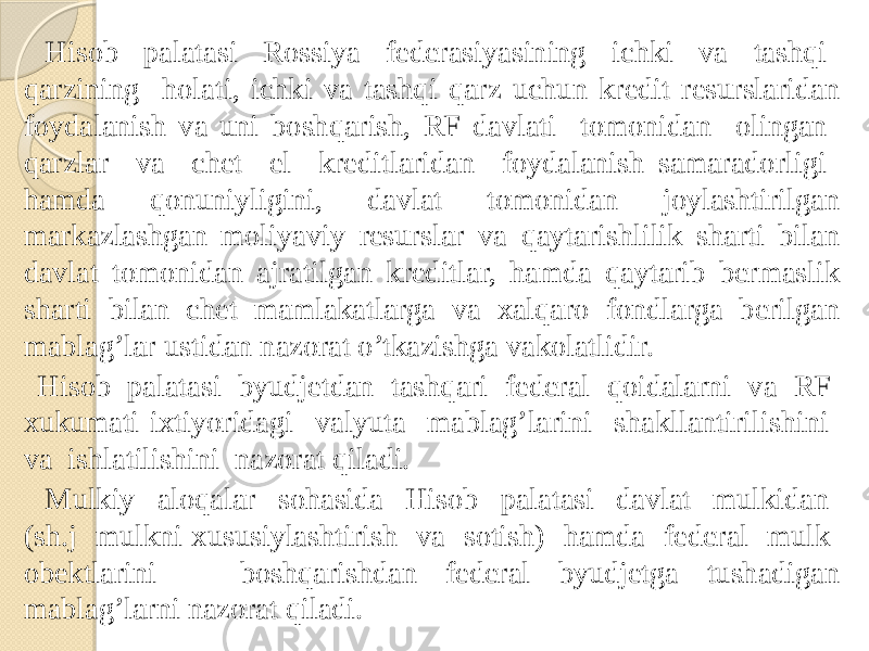  Hisob palatasi Rossiya federasiyasining ichki va tashqi qarzining holati, ichki va tashqi qarz uchun kredit resurslaridan foydalanish va uni boshqarish, RF davlati tomonidan olingan qarzlar va chet el kreditlaridan foydalanish samaradorligi hamda qonuniyligini, davlat tomonidan joylashtirilgan markazlashgan moliyaviy resurslar va qaytarishlilik sharti bilan davlat tomonidan ajratilgan kreditlar, hamda qaytarib bermaslik sharti bilan chet mamlakatlarga va xalqaro fondlarga berilgan mablag’lar ustidan nazorat o’tkazishga vakolatlidir. Hisob palatasi byudjetdan tashqari federal qoidalarni va RF xukumati ixtiyoridagi valyuta mablag’larini shakllantirilishini va ishlatilishini nazorat qiladi. Mulkiy aloqalar sohasida Hisob palatasi davlat mulkidan (sh.j mulkni xususiylashtirish va sotish) hamda federal mulk obektlarini boshqarishdan federal byudjetga tushadigan mablag’larni nazorat qiladi. 