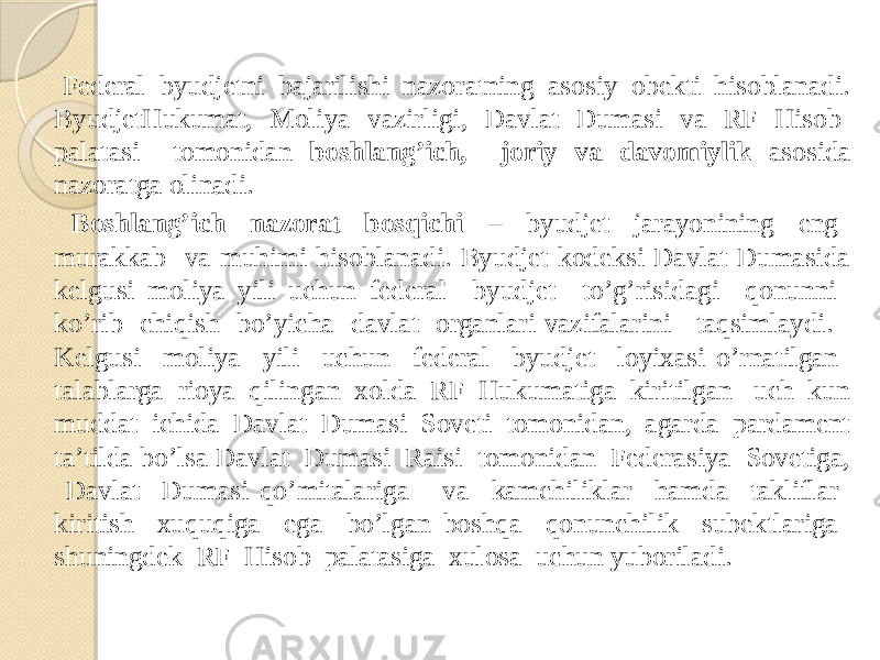  Federal byudjetni bajarilishi nazoratning asosiy obekti hisoblanadi. ByudjetHukumat, Moliya vazirligi, Davlat Dumasi va RF Hisob palatasi tomonidan boshlang’ich, joriy va davomiylik asosida nazoratga olinadi. Boshlang’ich nazorat bosqichi – byudjet jarayonining eng murakkab va muhimi hisoblanadi. Byudjet kodeksi Davlat Dumasida kelgusi moliya yili uchun federal byudjet to’g’risidagi qonunni ko’rib chiqish bo’yicha davlat organlari vazifalarini taqsimlaydi. Kelgusi moliya yili uchun federal byudjet loyixasi o’rnatilgan talablarga rioya qilingan xolda RF Hukumatiga kiritilgan uch kun muddat ichida Davlat Dumasi Soveti tomonidan, agarda pardament ta’tilda bo’lsa Davlat Dumasi Raisi tomonidan Federasiya Sovetiga, Davlat Dumasi qo’mitalariga va kamchiliklar hamda takliflar kiritish xuquqiga ega bo’lgan boshqa qonunchilik subektlariga shuningdek RF Hisob palatasiga xulosa uchun yuboriladi. 