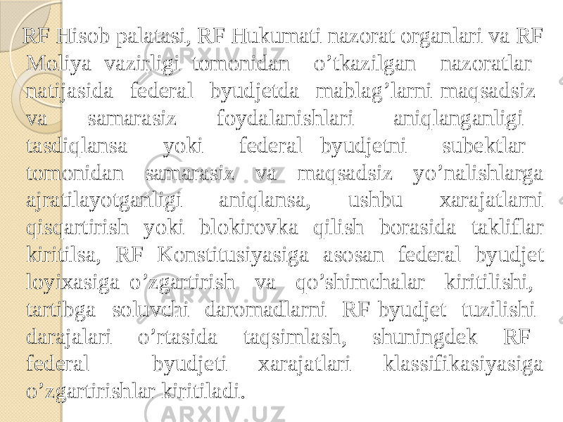  RF Hisob palatasi, RF Hukumati nazorat organlari va RF Moliya vazirligi tomonidan o’tkazilgan nazoratlar natijasida federal byudjetda mablag’larni maqsadsiz va samarasiz foydalanishlari aniqlanganligi tasdiqlansa yoki federal byudjetni subektlar tomonidan samarasiz va maqsadsiz yo’nalishlarga ajratilayotganligi aniqlansa, ushbu xarajatlarni qisqartirish yoki blokirovka qilish borasida takliflar kiritilsa, RF Konstitusiyasiga asosan federal byudjet loyixasiga o’zgartirish va qo’shimchalar kiritilishi, tartibga soluvchi daromadlarni RF byudjet tuzilishi darajalari o’rtasida taqsimlash, shuningdek RF federal byudjeti xarajatlari klassifikasiyasiga o’zgartirishlar kiritiladi. 