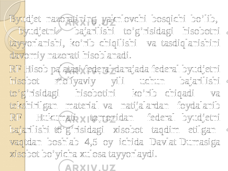  Byudjet nazoratining yaknlovchi bosqichi bo’lib, byudjetni bajarilishi to’g’risidagi hisobotni tayyorlanishi, ko’rib chiqilishi va tasdiqlanishini davomiy nazorati hisoblanadi. RF Hisob palatasi federal darajada federal byudjetni hisobot moliyaviy yili uchun bajarilishi to’g’risidagi hisobotini ko’rib chiqadi va tekshirilgan material va natijalardan foydalanib RF Hukumati tomonidan federal byudjetni bajarilishi to’g’risidagi xisobot taqdim etilgan vaqtdan boshlab 4,5 oy ichida Davlat Dumasiga xisobot bo’yicha xulosa tayyorlaydi. 