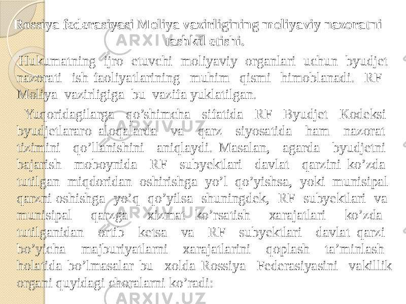 Rossiya federasiyasi Moliya vazirligining moliyaviy nazoratni tashkil etishi. Hukumatning ijro etuvchi moliyaviy organlari uchun byudjet nazorati ish faoliyatlarining muhim qismi himoblanadi. RF Moliya vazirligiga bu vazifa yuklatilgan. Yuqoridagilarga qo’shimcha sifatida RF Byudjet Kodeksi byudjetlararo aloqalarda va qarz siyosatida ham nazorat tizimini qo’llanishini aniqlaydi. Masalan, agarda byudjetni bajarish moboynida RF subyektlari davlat qarzini ko’zda tutilgan miqdoridan oshirishga yo’l qo’yishsa, yoki munisipal qarzni oshishga yo’q qo’yilsa shuningdek, RF subyektlari va munisipal qarzga xizmat ko’rsatish xarajatlari ko’zda tutilganidan ortib ketsa va RF subyektlari davlat qarzi bo’yicha majburiyatlarni xarajatlarini qoplash ta’minlash holatida bo’lmasalar bu xolda Rossiya Federasiyasini vakillik organi quyidagi choralarni ko’radi: 