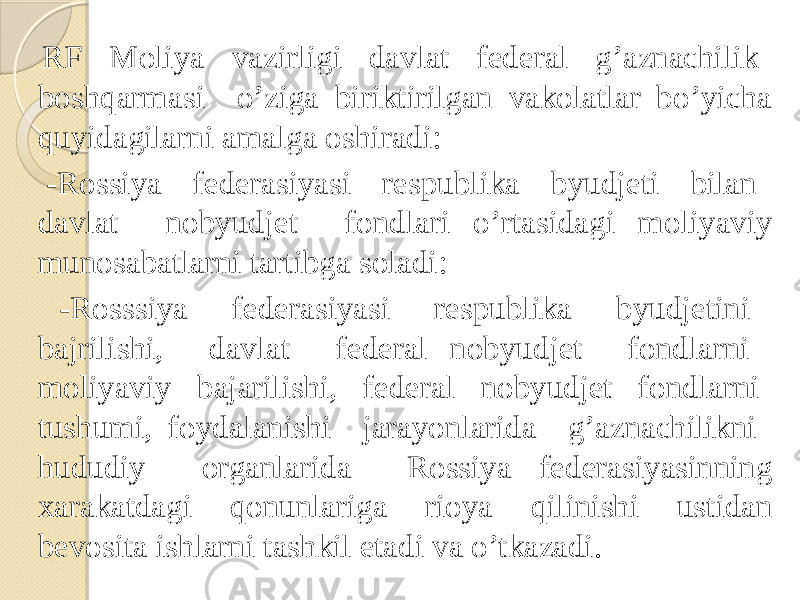  RF Moliya vazirligi davlat federal g’aznachilik boshqarmasi o’ziga biriktirilgan vakolatlar bo’yicha quyidagilarni amalga oshiradi: -Rossiya federasiyasi respublika byudjeti bilan davlat nobyudjet fondlari o’rtasidagi moliyaviy munosabatlarni tartibga soladi: -Rosssiya federasiyasi respublika byudjetini bajrilishi, davlat federal nobyudjet fondlarni moliyaviy bajarilishi, federal nobyudjet fondlarni tushumi, foydalanishi jarayonlarida g’aznachilikni hududiy organlarida Rossiya federasiyasinning xarakatdagi qonunlariga rioya qilinishi ustidan bevosita ishlarni tashkil etadi va o’tkazadi. 