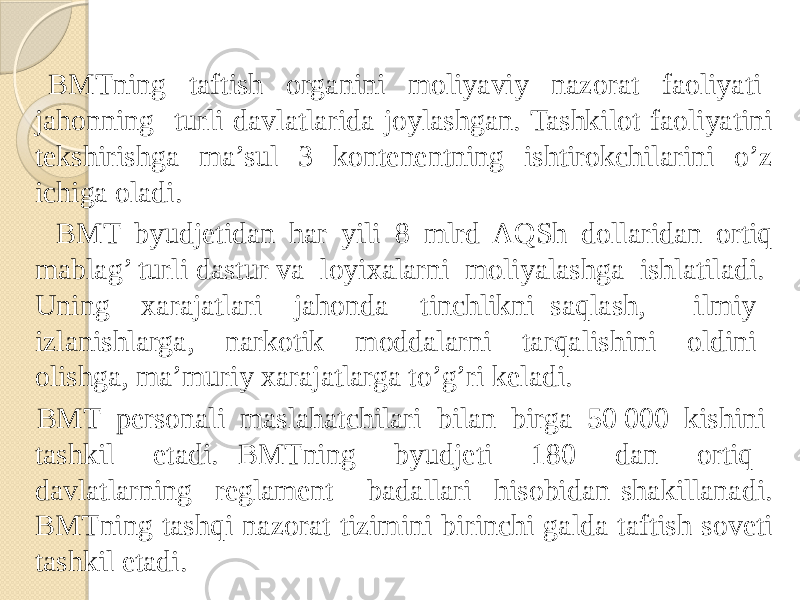  BMTning taftish organini moliyaviy nazorat faoliyati jahonning turli davlatlarida joylashgan. Tashkilot faoliyatini tekshirishga ma’sul 3 kontenentning ishtirokchilarini o’z ichiga oladi. BMT byudjetidan har yili 8 mlrd AQSh dollaridan ortiq mablag’ turli dastur va loyixalarni moliyalashga ishlatiladi. Uning xarajatlari jahonda tinchlikni saqlash, ilmiy izlanishlarga, narkotik moddalarni tarqalishini oldini olishga, ma’muriy xarajatlarga to’g’ri keladi. BMT personali maslahatchilari bilan birga 50 000 kishini tashkil etadi. BMTning byudjeti 180 dan ortiq davlatlarning reglament badallari hisobidan shakillanadi. BMTning tashqi nazorat tizimini birinchi galda taftish soveti tashkil etadi. 