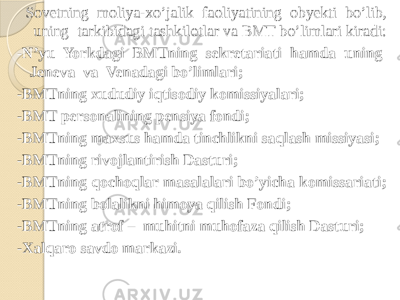  Sovetning moliya-xo’jalik faoliyatining obyekti bo’lib, uning tarkibidagi tashkilotlar va BMT bo’limlari kiradi: - N’yu Yorkdagi BMTning sekretariati hamda uning Jeneva va Venadagi bo’limlari; -BMTning xududiy iqtisodiy komissiyalari; -BMT personalining pensiya fondi; -BMTning maxsus hamda tinchlikni saqlash missiyasi; -BMTning rivojlantirish Dasturi; -BMTning qochoqlar masalalari bo’yicha komissariati; -BMTning bolalikni himoya qilish Fondi; -BMTning atrof – muhitni muhofaza qilish Dasturi; -Xalqaro savdo markazi. 