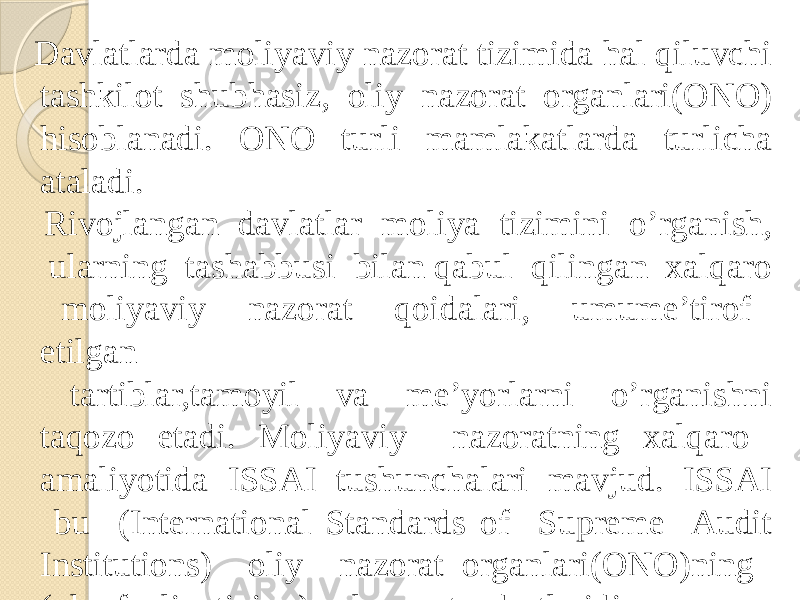  Davlatlarda moliyaviy nazorat tizimida hal qiluvchi tashkilot shubhasiz, oliy nazorat organlari(ONO) hisoblanadi. ONO turli mamlakatlarda turlicha ataladi. Rivojlangan davlatlar moliya tizimini o’rganish, ularning tashabbusi bilan qabul qilingan xalqaro moliyaviy nazorat qoidalari, umume’tirof etilgan tartiblar,tamoyil va me’yorlarni o’rganishni taqozo etadi. Moliyaviy nazoratning xalqaro amaliyotida ISSAI tushunchalari mavjud. ISSAI bu (International Standards of Supreme Audit Institutions) oliy nazorat organlari(ONO)ning (ular faoliyatining) xalqaro standartlaridir. 