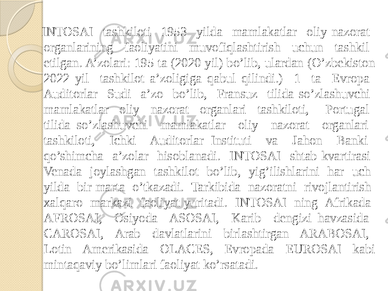  INTOSAI tashkiloti 1953 yilda mamlakatlar oliy nazorat organlarining faoliyatini muvofiqlashtirish uchun tashkil etilgan. A’zolari: 195 ta (2020 yil) bo’lib, ulardan (O’zbekiston 2022 yil tashkilot a’zoligiga qabul qilindi.) 1 ta Evropa Auditorlar Sudi a’zo bo’lib, Fransuz tilida so’zlashuvchi mamlakatlar oliy nazorat organlari tashkiloti, Portugal tilida so’zlashuvchi mamlakatlar oliy nazorat organlari tashkiloti, Ichki Auditorlar Instituti va Jahon Banki qo’shimcha a’zolar hisoblanadi. INTOSAI shtab-kvartirasi Venada joylashgan tashkilot bo’lib, yig’ilishlarini har uch yilda bir marta o’tkazadi. Tarkibida nazoratni rivojlantirish xalqaro markazi faoliyat yuritadi. INTOSAI ning Afrikada AFROSAI, Osiyoda ASOSAI, Karib dengizi havzasida CAROSAI, Arab davlatlarini birlashtirgan ARABOSAI, Lotin Amerikasida OLACES, Evropada EUROSAI kabi mintaqaviy bo’limlari faoliyat ko’rsatadi. 