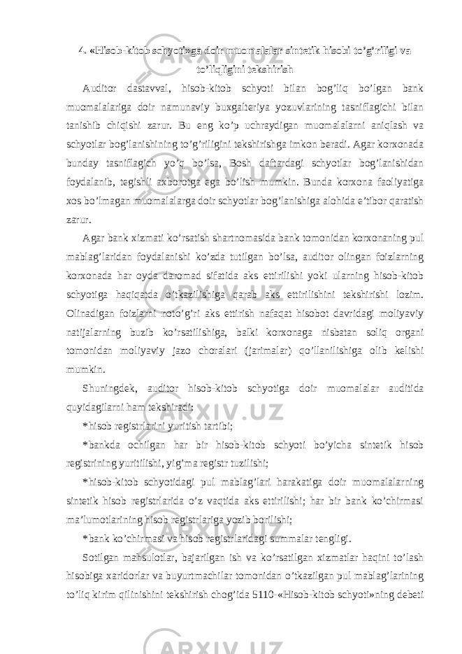 4. «Hisob-kitob schyoti»ga doir muomalalar sintetik hisobi to’g’riligi va to’liqligini tekshirish Auditor dastavval, hisob-kitob schyoti bilan bog’liq bo’lgan bank muomalalariga doir namunaviy buxgalteriya yozuvlarining tasniflagichi bilan tanishib chiqishi zarur. Bu eng ko’p uchraydigan muomalalarni aniqlash va schyotlar bog’lanishining to’g’riligini tekshirishga imkon beradi. Agar korxonada bunday tasniflagich yo’q bo’lsa, Bosh daftardagi schyotlar bog’lanishidan foydalanib, tegishli axborotga ega bo’lish mumkin. Bunda korxona faoliyatiga xos bo’lmagan muomalalarga doir schyotlar bog’lanishiga alohida e’tibor qaratish zarur. Agar bank xizmati ko’rsatish shartnomasida bank tomonidan korxonaning pul mablag’laridan foydalanishi ko’zda tutilgan bo’lsa, auditor olingan foizlarning korxonada har oyda daromad sifatida aks ettirilishi yoki ularning hisob-kitob schyotiga haqiqatda o’tkazilishiga qarab aks ettirilishini tekshirishi lozim. Olinadigan foizlarni noto’g’ri aks ettirish nafaqat hisobot davridagi moliyaviy natijalarning buzib ko’rsatilishiga, balki korxonaga nisbatan soliq organi tomonidan moliyaviy jazo choralari (jarimalar) qo’llanilishiga olib kelishi mumkin. Shuningdek, auditor hisob-kitob schyotiga doir muomalalar auditida quyidagilarni ham tekshiradi: * hisob registrlarini yuritish tartibi; * bankda ochilgan har bir hisob-kitob schyoti bo’yicha sintetik hisob registrining yuritilishi, yig’ma registr tuzilishi; * hisob-kitob schyotidagi pul mablag’lari harakatiga doir muomalalarning sintetik hisob registrlarida o’z vaqtida aks ettirilishi; har bir bank ko’chirmasi ma’lumotlarining hisob registrlariga yozib borilishi; * bank ko’chirmasi va hisob registrlaridagi summalar tengligi. Sotilgan mahsulotlar, bajarilgan ish va ko’rsatilgan xizmatlar haqini to’lash hisobiga xaridorlar va buyurtmachilar tomonidan o’tkazilgan pul mablag’larining to’liq kirim qilinishini tekshirish chog’ida 5110-«Hisob-kitob schyoti»ning debeti 