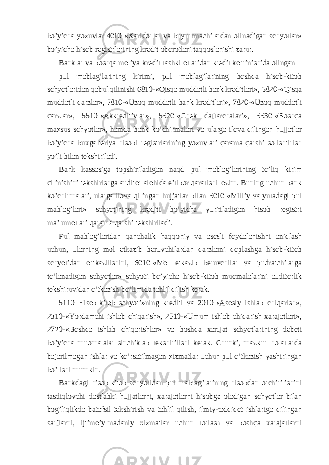 bo’yicha yozuvlar 4010-«Xaridorlar va buyurtmachilardan olinadigan schyotlar» bo’yicha hisob registrlarining kredit oborotlari taqqoslanishi zarur. Banklar va boshqa moliya-kredit tashkilotlaridan kredit ko’rinishida olingan pul mablag’larining kirimi, pul mablag’larining boshqa hisob-kitob schyotlaridan qabul qilinishi 6810-«Qisqa muddatli bank kreditlari», 6820-«Qisqa muddatli qarzlar», 7810-«Uzoq muddatli bank kreditlari», 7820-«Uzoq muddatli qarzlar», 5510-«Akkreditivlar», 5520-«Chek daftarchalari», 5530-«Boshqa maxsus schyotlar», hamda bank ko’chirmalari va ularga ilova qilingan hujjatlar bo’yicha buxgalteriya hisobi registrlarining yozuvlari qarama-qarshi solishtirish yo’li bilan tekshiriladi. Bank kassasiga topshiriladigan naqd pul mablag’larining to’liq kirim qilinishini tekshirishga auditor alohida e’tibor qaratishi lozim. Buning uchun bank ko’chirmalari, ularga ilova qilingan hujjatlar bilan 5010-«Milliy valyutadagi pul mablag’lari» schyotining krediti bo’yicha yuritiladigan hisob registri ma’lumotlari qarama-qarshi tekshiriladi. Pul mablag’laridan qanchalik haqqoniy va asosli foydalanishni aniqlash uchun, ularning mol etkazib beruvchilardan qarzlarni qoplashga hisob-kitob schyotidan o’tkazilishini, 6010-«Mol etkazib beruvchilar va pudratchilarga to’lanadigan schyotlar» schyoti bo’yicha hisob-kitob muomalalarini auditorlik tekshiruvidan o’tkazish bo’limida tahlil qilish kerak. 5110 Hisob-kitob schyoti»ning krediti va 2010-«Asosiy ishlab chiqarish», 2310-«Yordamchi ishlab chiqarish», 2510-«Umum ishlab chiqarish xarajatlari», 2720-«Boshqa ishlab chiqarishlar» va boshqa xarajat schyotlarining debeti bo’yicha muomalalar sinchiklab tekshirilishi kerak. Chunki, mazkur holatlarda bajarilmagan ishlar va ko’rsatilmagan xizmatlar uchun pul o’tkazish yashiringan bo’lishi mumkin. Bankdagi hisob-kitob schyotidan pul mablag’larining hisobdan o’chirilishini tasdiqlovchi dastlabki hujjatlarni, xarajatlarni hisobga oladigan schyotlar bilan bog’liqlikda batafsil tekshirish va tahlil qilish, ilmiy-tadqiqot ishlariga qilingan sarflarni, ijtimoiy-madaniy xizmatlar uchun to’lash va boshqa xarajatlarni 