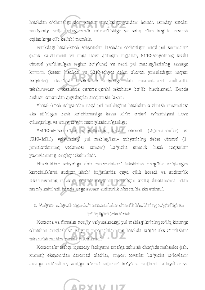 hisobdan o’chirishga doir xatolar aniqlashga yordam beradi. Bunday xatolar moliyaviy natijalarning buzib ko’rsatilishiga va soliq bilan bog’liq noxush oqibatlarga olib kelishi mumkin. Bankdagi hisob-kitob schyotidan hisobdan o’chirilgan naqd pul summalari (bank ko’chirmasi va unga ilova qilingan hujjatlar, 5110-schyotning kredit oboroti yuritiladigan registr bo’yicha) va naqd pul mablag’larining kassaga kirimini (kassir hisoboti va 5010-schyot debet oboroti yuritiladigan registr bo’yicha) tekshirish hisob-kitob schyotiga doir muomalalarni auditorlik tekshiruvdan o’tkazishda qarama-qarshi tekshiruv bo’lib hisoblanadi. Bunda auditor tomonidan quyidagilar aniqlanishi lozim: * hisob-kitob schyotidan naqd pul mablag’ini hisobdan o’chirish muomalasi aks ettirilgan bank ko’chirmasiga kassa kirim orderi kvitantsiyasi ilova qilinganligi va uning to’g’ri rasmiylashtirilganligi; * 5110-«Hisob-kitob schyoti»ning kredit oboroti (2-jurnal-order) va 5010«Milliy valyutadagi pul mablag’lari» schyotining debet oboroti (1- jurnalorderning vedomost tomoni) bo’yicha sintetik hisob registrlari yozuvlarining tengligi tekshiriladi. Hisob-kitob schyotiga doir muomalalarni tekshirish chog’ida aniqlangan kamchiliklarni auditor ishchi hujjatlarida qayd qilib boradi va auditorlik tekshiruvining mazkur bo’limi bo’yicha tuziladigan oraliq dalolatnoma bilan rasmiylashtiradi hamda unga asosan auditorlik hisobotida aks ettiradi. 5. Valyuta schyotlariga doir muomalalar sintetik hisobining to’g’riligi va to’liqligini tekshirish Korxona va firmalar xorijiy valyutalardagi pul mablag’larining to’liq kirimga olinishini aniqlash va valyuta muomalalarining hisobda to’g’ri aks ettirilishini tekshirish muhim masala hisoblanadi. Korxonalar tashqi iqtisodiy faoliyatni amalga oshirish chog’ida mahsulot (ish, xizmat) eksportidan daromad oladilar, import tovarlar bo’yicha to’lovlarni amalga oshiradilar, xorijga xizmat safarlari bo’yicha sarflarni to’laydilar va 