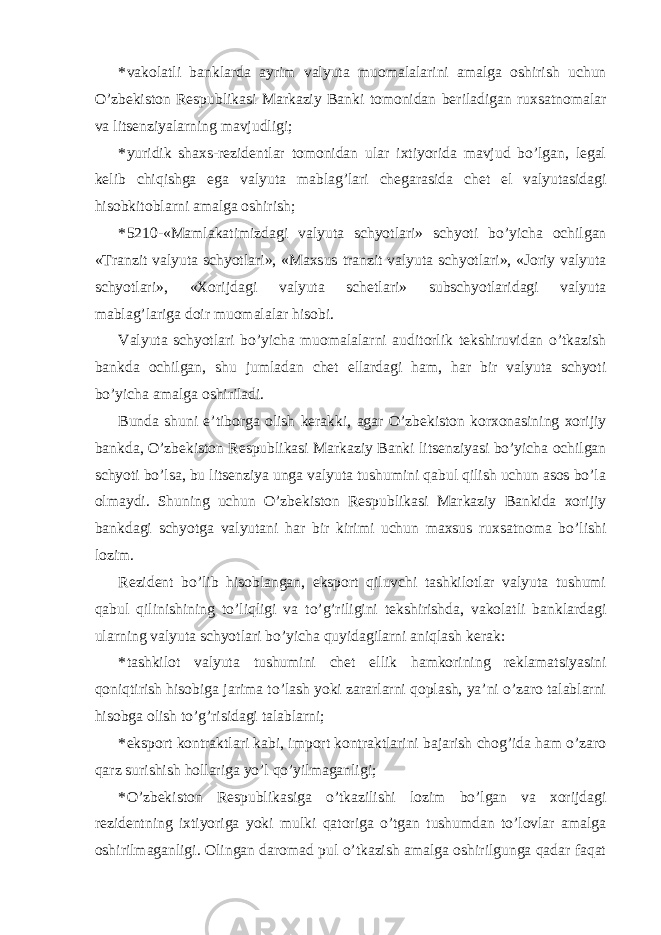 * vakolatli banklarda ayrim valyuta muomalalarini amalga oshirish uchun O’zbekiston Respublikasi Markaziy Banki tomonidan beriladigan ruxsatnomalar va litsenziyalarning mavjudligi; * yuridik shaxs-rezidentlar tomonidan ular ixtiyorida mavjud bo’lgan, legal kelib chiqishga ega valyuta mablag’lari chegarasida chet el valyutasidagi hisobkitoblarni amalga oshirish; * 5210-«Mamlakatimizdagi valyuta schyotlari» schyoti bo’yicha ochilgan «Tranzit valyuta schyotlari», «Maxsus tranzit valyuta schyotlari», «Joriy valyuta schyotlari», «Xorijdagi valyuta schetlari» subschyotlaridagi valyuta mablag’lariga doir muomalalar hisobi. Valyuta schyotlari bo’yicha muomalalarni auditorlik tekshiruvidan o’tkazish bankda ochilgan, shu jumladan chet ellardagi ham, har bir valyuta schyoti bo’yicha amalga oshiriladi. Bunda shuni e’tiborga olish kerakki, agar O’zbekiston korxonasining xorijiy bankda, O’zbekiston Respublikasi Markaziy Banki litsenziyasi bo’yicha ochilgan schyoti bo’lsa, bu litsenziya unga valyuta tushumini qabul qilish uchun asos bo’la olmaydi. Shuning uchun O’zbekiston Respublikasi Markaziy Bankida xorijiy bankdagi schyotga valyutani har bir kirimi uchun maxsus ruxsatnoma bo’lishi lozim. Rezident bo’lib hisoblangan, eksport qiluvchi tashkilotlar valyuta tushumi qabul qilinishining to’liqligi va to’g’riligini tekshirishda, vakolatli banklardagi ularning valyuta schyotlari bo’yicha quyidagilarni aniqlash kerak: * tashkilot valyuta tushumini chet ellik hamkorining reklamatsiyasini qoniqtirish hisobiga jarima to’lash yoki zararlarni qoplash, ya’ni o’zaro talablarni hisobga olish to’g’risidagi talablarni; * eksport kontraktlari kabi, import kontraktlarini bajarish chog’ida ham o’zaro qarz surishish hollariga yo’l qo’yilmaganligi; * O’zbekiston Respublikasiga o’tkazilishi lozim bo’lgan va xorijdagi rezidentning ixtiyoriga yoki mulki qatoriga o’tgan tushumdan to’lovlar amalga oshirilmaganligi. Olingan daromad pul o’tkazish amalga oshirilgunga qadar faqat 