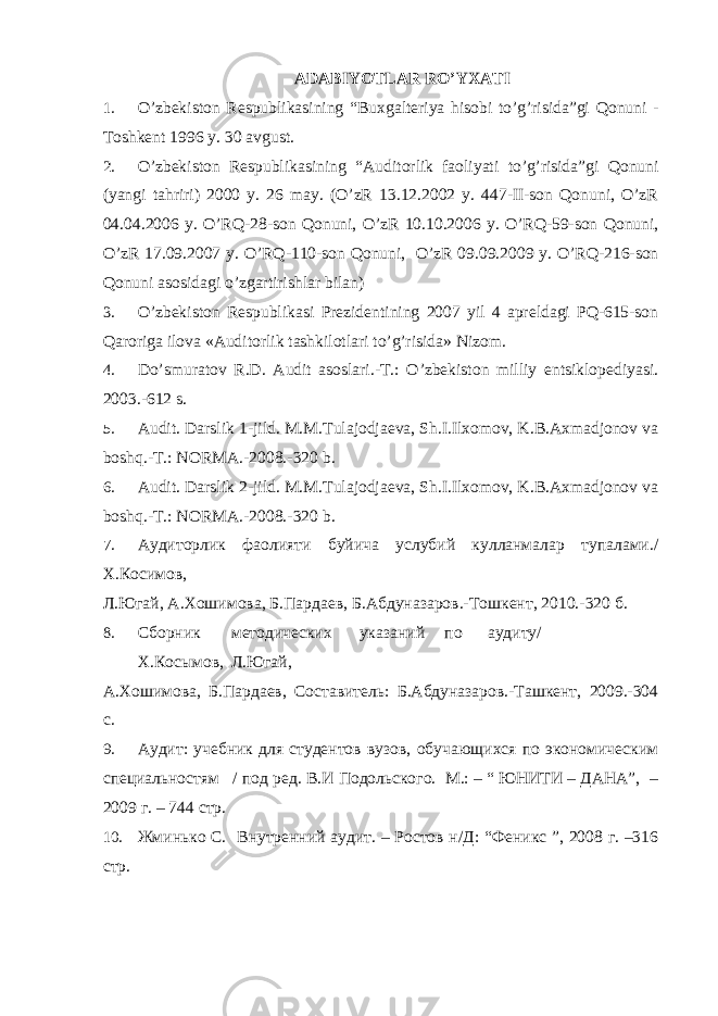 ADABIYOTLAR RO’YXATI 1. O’zbekiston Respublikasining “Buxgalteriya hisobi to’g’risida”gi Qonuni - Toshkent 1996 y. 30 avgust. 2. O’zbekiston Respublikasining “Auditorlik faoliyati to’g’risida”gi Qonuni (yangi tahriri) 2000 y. 26 may. (O’zR 13.12.2002 y. 447-II-son Qonuni, O’zR 04.04.2006 y. O’RQ-28-son Qonuni, O’zR 10.10.2006 y. O’RQ-59-son Qonuni, O’zR 17.09.2007 y. O’RQ-110-son Qonuni, O’zR 09.09.2009 y. O’RQ-216-son Qonuni asosidagi o’zgartirishlar bilan) 3. O’zbekiston Respublikasi Prezidentining 2007 yil 4 apreldagi PQ-615-son Qaroriga ilova «Auditorlik tashkilotlari to’g’risida» Nizom. 4. Do’smuratov R.D. Audit asoslari.-T.: O’zbekiston milliy entsiklopediyasi. 2003.-612 s. 5. Audit. Darslik 1-jild. M.M.Tulajodjaeva, Sh.I.Ilxomov, K.B.Axmadjonov va boshq.-T.: NORMA.-2008.-320 b. 6. Audit. Darslik 2-jild. M.M.Tulajodjaeva, Sh.I.Ilxomov, K.B.Axmadjonov va boshq.-T.: NORMA.-2008.-320 b. 7. Аудиторлик фаолияти буйича услубий кулланмалар тупалами./ Х.Косимов, Л.Югай, А.Хошимова, Б.Пардаев, Б.Абдуназаров.-Тошкент, 2010.-320 б. 8. Сборник методических указаний по аудиту/ Х.Косымов, Л.Югай, А.Хошимова, Б.Пардаев, Составитель: Б.Абдуназаров.-Ташкент, 2009.-304 с. 9. Аудит: учебник для студентов вузов, обучающихся по экономическим специальностям / под ред. В.И Подольского. М.: – “ ЮНИТИ – ДАНА”, – 2009 г. – 744 стр. 10. Жминько С. Внутрений аудит. – Ростов н/Д: “Феникс ”, 2008 г. –316 стр. 