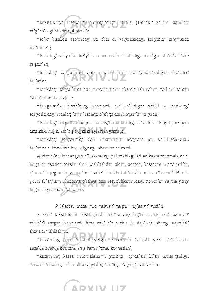 * buxgalteriya hisobotlari (buxgalteriya balansi (1-shakl) va pul oqimlari to’g’risidagi hisobot (4-shakl); * soliq hisoboti (so’mdagi va chet el valyutasidagi schyotlar to’g’risida ma’lumot); * bankdagi schyotlar bo’yicha muomalalarni hisobga oladigan sintetik hisob registrlari; * bankdagi schyotlarga doir muomalalarni rasmiylashtiradigan dastlabki hujjatlar; * bankdagi schyotlarga doir muomalalarni aks ettirish uchun qo’llaniladigan ishchi schyotlar rejasi; * buxgalteriya hisobining korxonada qo’llaniladigan shakli va bankdagi schyotlardagi mablag’larni hisobga olishga doir registrlar ro’yxati; * bankdagi schyotlardagi pul mablag’larini hisobga olish bilan bog’liq bo’lgan dastlabki hujjatlarning hujjatlar aylanish grafigi; * bankdagi schyotlarga doir muomalalar bo’yicha pul va hisob-kitob hujjatlarini imzolash huquqiga ega shaxslar ro’yxati. Auditor (auditorlar guruhi) kassadagi pul mablag’lari va kassa muomalalarini hujjatlar asosida tekshirishni boshlashdan oldin, odatda, kassadagi naqd pullar, qimmatli qog’ozlar va qat’iy hisobot blanklarini tekshiruvdan o’tkazadi. Bunda pul mablag’larini hisobga olishga doir respublikamizdagi qonunlar va me’yoriy hujjatlarga asoslanish zarur. 2. Kassa, kassa muomalalari va pul hujjatlari auditi Kassani tekshirishni boshlaganda auditor quyidagilarni aniqlashi lozim: * tekshirilayotgan korxonada bitta yoki bir nechta kassir (yoki shunga vakolatli shaxslar) ishlashini; * kassirning faqat tekshirilayotgan korxonada ishlashi yoki o’rindoshlik asosida boshqa korxonalarga ham xizmat ko’rsatishi; * kassirning kassa muomalalarini yuritish qoidalari bilan tanishganligi; Kassani tekshirganda auditor quyidagi tartibga rioya qilishi lozim: 