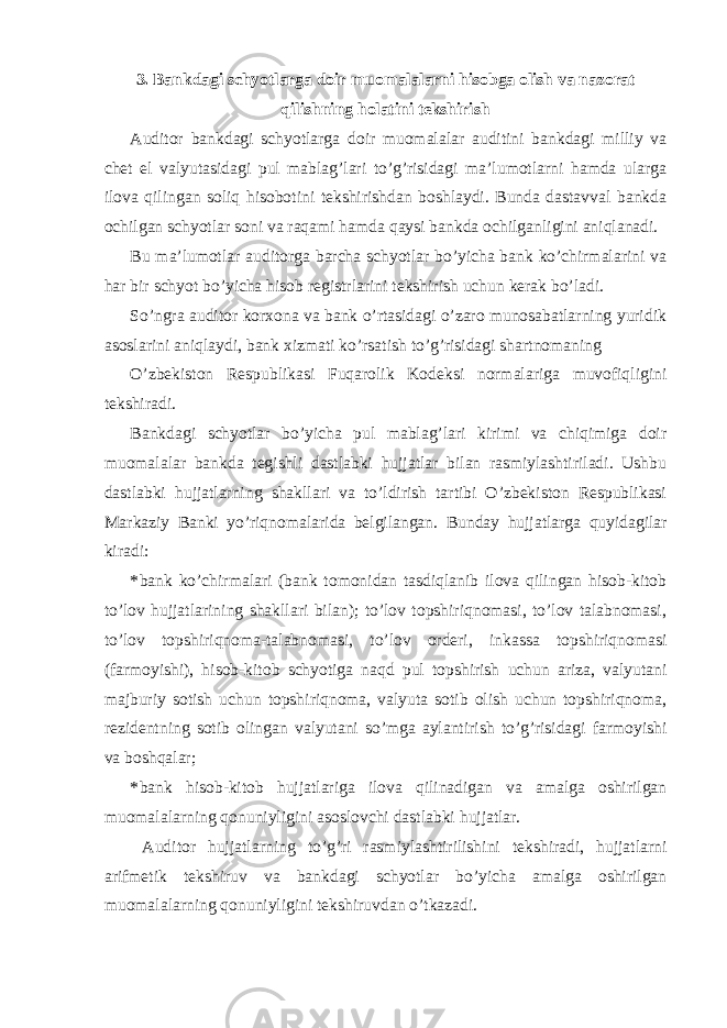 3. Bankdagi schyotlarga doir muomalalarni hisobga olish va nazorat qilishning holatini tekshirish Auditor bankdagi schyotlarga doir muomalalar auditini bankdagi milliy va chet el valyutasidagi pul mablag’lari to’g’risidagi ma’lumotlarni hamda ularga ilova qilingan soliq hisobotini tekshirishdan boshlaydi. Bunda dastavval bankda ochilgan schyotlar soni va raqami hamda qaysi bankda ochilganligini aniqlanadi. Bu ma’lumotlar auditorga barcha schyotlar bo’yicha bank ko’chirmalarini va har bir schyot bo’yicha hisob registrlarini tekshirish uchun kerak bo’ladi. So’ngra auditor korxona va bank o’rtasidagi o’zaro munosabatlarning yuridik asoslarini aniqlaydi, bank xizmati ko’rsatish to’g’risidagi shartnomaning O’zbekiston Respublikasi Fuqarolik Kodeksi normalariga muvofiqligini tekshiradi. Bankdagi schyotlar bo’yicha pul mablag’lari kirimi va chiqimiga doir muomalalar bankda tegishli dastlabki hujjatlar bilan rasmiylashtiriladi. Ushbu dastlabki hujjatlarning shakllari va to’ldirish tartibi O’zbekiston Respublikasi Markaziy Banki yo’riqnomalarida belgilangan. Bunday hujjatlarga quyidagilar kiradi: * bank ko’chirmalari (bank tomonidan tasdiqlanib ilova qilingan hisob-kitob to’lov hujjatlarining shakllari bilan); to’lov topshiriqnomasi, to’lov talabnomasi, to’lov topshiriqnoma-talabnomasi, to’lov orderi, inkassa topshiriqnomasi (farmoyishi), hisob-kitob schyotiga naqd pul topshirish uchun ariza, valyutani majburiy sotish uchun topshiriqnoma, valyuta sotib olish uchun topshiriqnoma, rezidentning sotib olingan valyutani so’mga aylantirish to’g’risidagi farmoyishi va boshqalar; * bank hisob-kitob hujjatlariga ilova qilinadigan va amalga oshirilgan muomalalarning qonuniyligini asoslovchi dastlabki hujjatlar. Auditor hujjatlarning to’g’ri rasmiylashtirilishini tekshiradi, hujjatlarni arifmetik tekshiruv va bankdagi schyotlar bo’yicha amalga oshirilgan muomalalarning qonuniyligini tekshiruvdan o’tkazadi. 