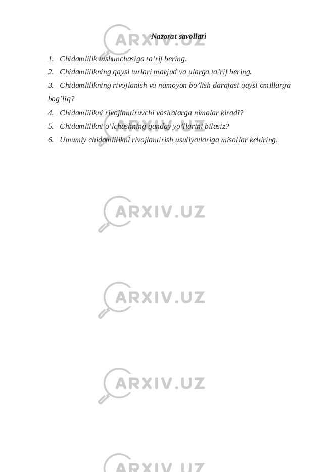 Nazorat savollari 1. Chidamlilik tushunchasiga ta’rif bering. 2. Chidamlilikning qaysi turlari mavjud va ularga ta’rif bering. 3. Chidamlilikning rivojlanish va namoyon bo’lish darajasi qaysi omillarga bog’liq? 4. Chidamlilikni rivojlantiruvchi vositalarga nimalar kiradi? 5. Chidamlilikni o’lchashning qanday yo’llarini bilasiz? 6. Umumiy chidamlilikni rivojlantirish usuliyatlariga misollar keltiring. 