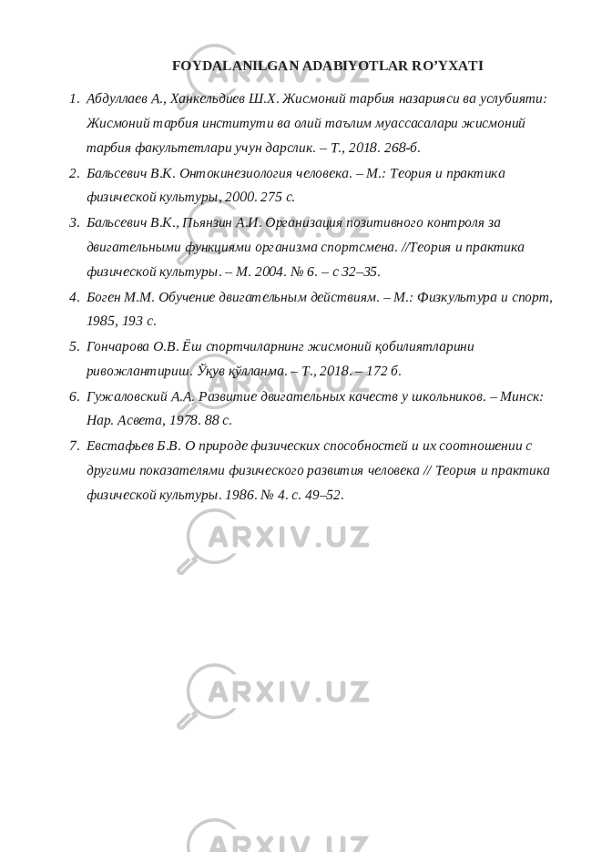 FОYDALANILGAN ADABIYOTLAR RO’YXATI 1. Абдуллаев А., Ханкельдиев Ш.Х. Жисмоний тарбия назарияси ва услубияти: Жисмоний тарбия институти ва олий таълим муассасалари жисмоний тарбия факультетлари учун дарслик. – Т., 2018. 268-б. 2. Бальсевич В.К. Онтокинезиология человека. – М.: Теория и практика физической культуры, 2000. 275 с. 3. Бальсевич В.К., Пьянзин А.И. Организация позитивного контроля за двигательными функциями организма спортсмена. //Теория и практика физической культуры. – М. 2004. № 6. – с 32–35. 4. Боген М.М. Обучение двигательным действиям. – М.: Физкультура и спорт, 1985, 193 с. 5. Гончарова О.В. Ёш спортчиларнинг жисмоний қобилиятларини ривожлантириш. Ўқув қўлланма. – Т., 2018. – 172 б. 6. Гужаловский А.А. Развитие двигательных качеств у школьников. – Минск: Нар. Асвета, 1978. 88 с. 7. Евстафьев Б.В. О природе физических способностей и их соотношении с другими показателями физического развития человека // Теория и практика физической культуры. 1986. № 4. c. 49–52. 