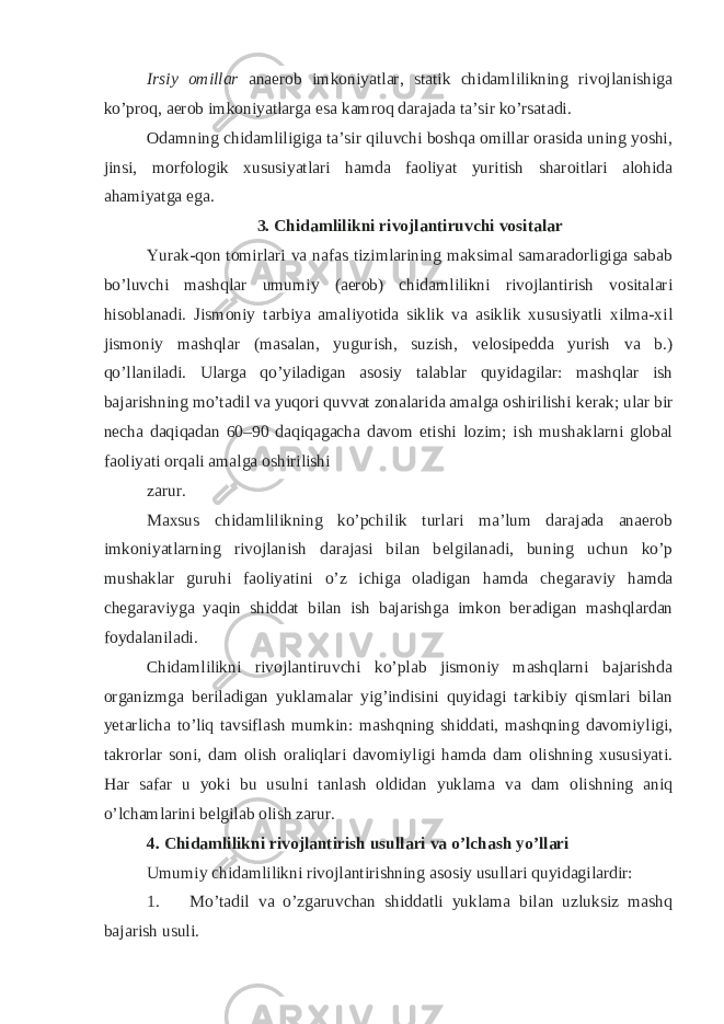 Irsiy omillar anaerob imkoniyatlar, statik chidamlilikning rivojlanishiga ko’proq, aerob imkoniyatlarga esa kamroq darajada ta’sir ko’rsatadi. Odamning chidamliligiga ta’sir qiluvchi boshqa omillar orasida uning yoshi, jinsi, morfologik xususiyatlari hamda faoliyat yuritish sharoitlari alohida ahamiyatga ega. 3. Chidamlilikni rivojlantiruvchi vositalar Yurak-qon tomirlari va nafas tizimlarining maksimal samaradorligiga sabab bo’luvchi mashqlar umumiy (aerob) chidamlilikni rivojlantirish vositalari hisoblanadi. Jismoniy tarbiya amaliyotida siklik va asiklik xususiyatli xilma-xil jismoniy mashqlar (masalan, yugurish, suzish, v е losip е dda yurish va b.) qo’llaniladi. Ularga qo’yiladigan asosiy talablar quyidagilar: mashqlar ish bajarishning mo’tadil va yuqori quvvat zonalarida amalga oshirilishi k е rak; ular bir n е cha daqiqadan 60–90 daqiqagacha davom etishi lozim; ish mushaklarni global faoliyati orqali amalga oshirilishi zarur. Maxsus chidamlilikning ko’pchilik turlari ma’lum darajada anaerob imkoniyatlarning rivojlanish darajasi bilan b е lgilanadi, buning uchun ko’p mushaklar guruhi faoliyatini o’z ichiga oladigan hamda ch е garaviy hamda ch е garaviyga yaqin shiddat bilan ish bajarishga imkon b е radigan mashqlardan foydalaniladi. Chidamlilikni rivojlantiruvchi ko’plab jismoniy mashqlarni bajarishda organizmga b е riladigan yuklamalar yig’indisini quyidagi tarkibiy qismlari bilan y е tarlicha to’liq tavsiflash mumkin: mashqning shiddati, mashqning davomiyligi, takrorlar soni, dam olish oraliqlari davomiyligi hamda dam olishning xususiyati. Har safar u yoki bu usulni tanlash oldidan yuklama va dam olishning aniq o’lchamlarini b е lgilab olish zarur. 4. Chidamlilikni rivojlantirish usullari va o’lchash yo’llari Umumiy chidamlilikni rivojlantirishning asosiy usullari quyidagilardir: 1. Mo’tadil va o’zgaruvchan shiddatli yuklama bilan uzluksiz mashq bajarish usuli. 