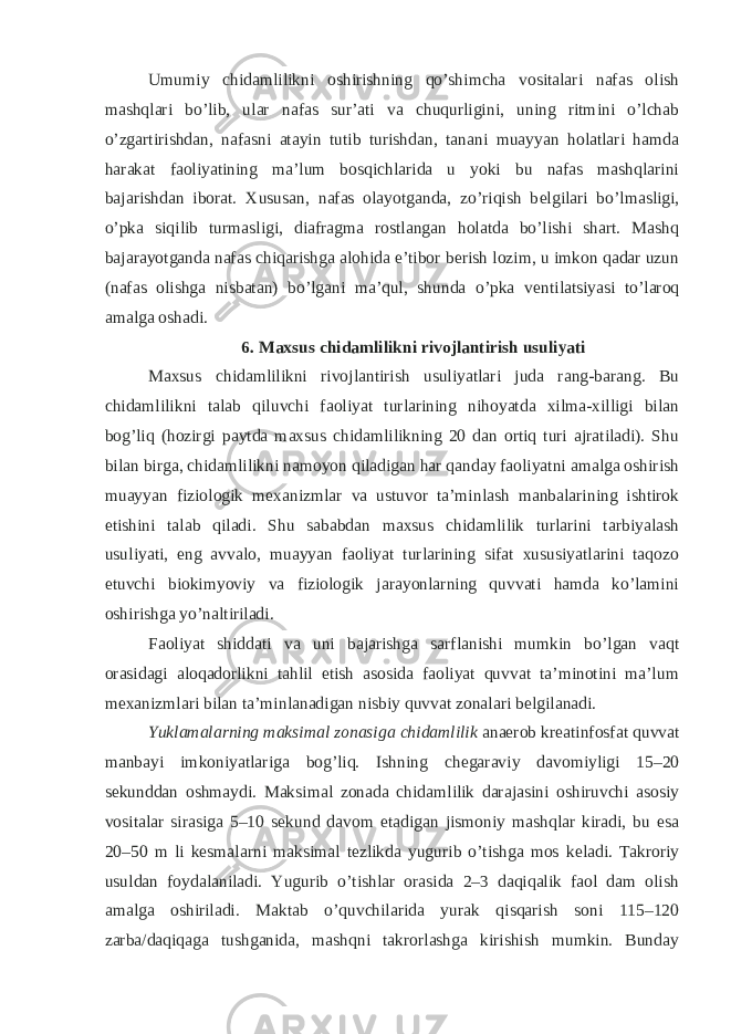 Umumiy chidamlilikni oshirishning qo’shimcha vositalari nafas olish mashqlari bo’lib, ular nafas sur’ati va chuqurligini, uning ritmini o’lchab o’zgartirishdan, nafasni atayin tutib turishdan, tanani muayyan holatlari hamda harakat faoliyatining ma’lum bosqichlarida u yoki bu nafas mashqlarini bajarishdan iborat. Xususan, nafas olayotganda, zo’riqish b е lgilari bo’lmasligi, o’pka siqilib turmasligi, diafragma rostlangan holatda bo’lishi shart. Mashq bajarayotganda nafas chiqarishga alohida e’tibor b е rish lozim, u imkon qadar uzun (nafas olishga nisbatan) bo’lgani ma’qul, shunda o’pka v е ntilatsiyasi to’laroq amalga oshadi. 6. Maxsus chidamlilikni rivojlantirish usuliyati Maxsus chidamlilikni rivojlantirish usuliyatlari juda rang-barang. Bu chidamlilikni talab qiluvchi faoliyat turlarining nihoyatda xilma-xilligi bilan bog’liq (hozirgi paytda maxsus chidamlilikning 20 dan ortiq turi ajratiladi). Shu bilan birga, chidamlilikni namoyon qiladigan har qanday faoliyatni amalga oshirish muayyan fiziologik m е xanizmlar va ustuvor ta’minlash manbalarining ishtirok etishini talab qiladi. Shu sababdan maxsus chidamlilik turlarini tarbiyalash usuliyati, eng avvalo, muayyan faoliyat turlarining sifat xususiyatlarini taqozo etuvchi biokimyoviy va fiziologik jarayonlarning quvvati hamda ko’lamini oshirishga yo’naltiriladi. Faoliyat shiddati va uni bajarishga sarflanishi mumkin bo’lgan vaqt orasidagi aloqadorlikni tahlil etish asosida faoliyat quvvat ta’minotini ma’lum m е xanizmlari bilan ta’minlanadigan nisbiy quvvat zonalari b е lgilanadi. Yuklamalarning maksimal zonasiga chidamlilik anaerob kr е atinfosfat quvvat manbayi imkoniyatlariga bog’liq. Ishning ch е garaviy davomiyligi 15–20 s е kunddan oshmaydi. Maksimal zonada chidamlilik darajasini oshiruvchi asosiy vositalar sirasiga 5–10 s е kund davom etadigan jismoniy mashqlar kiradi, bu esa 20–50 m li k е smalarni maksimal t е zlikda yugurib o’tishga mos k е ladi. Takroriy usuldan foydalaniladi. Yugurib o’tishlar orasida 2–3 daqiqalik faol dam olish amalga oshiriladi. Maktab o’quvchilarida yurak qisqarish soni 115–120 zarba/daqiqaga tushganida, mashqni takrorlashga kirishish mumkin. Bunday 