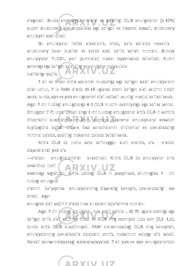 o’zgaradi. Bunda emulvsiyalar tarkibi va stabilligi GLB emulgatorlar (5-10%) yuqori strukturaviy kovushqoklikka ega bo’lgan va tiksotrol xossali, strukturaviy emulsiyaii xosil qiladi. Bu emulsiyalar liofob xisoblanib, biroq, ko’p xollarda mexanik - strukturaviy barer buzilish va katlab xosil bo’lib kolishi mumkin. Bunday emulsiyadar YuDSh, yani (surtmalar) mazlar tayyorlashda ishlatiladi. Kuchli samaraga ega bo’lgan balandligi va emulgator molekulalar tuzilishiga boqlik. 2 xil va undan ortits saqlanish muddatiga ega bo’lgan stabil emulsiyalarni olish uchun, 2 la PAM o’zida 16-18 uglerod atomi bo’lgan alkil zanjirni tutishi kerak. bunda, s/yo va yo/s emulgatorlari alkil radikali uzunligi mavjud bo’lishi kerak. Agar 2 chi turdagi emulgatorga 4-6 GLB muqim axamiyatga ega bo’lsa pentol. Emulgator T-2) unda. Ubilan birga 1-chi tuurdagi emulgatorlar kritik GLB ni kelttirib chiqarishini kuzatishimiz mukmin, kachonki ekstremal emulsiyalarpi xossalari kuyidagicha bo’lsa: dispers fazo zarrachalarnin o’lchamlar va qovushkoqligi minimal qolatda, stabilligi maksimal qolatda bklishi kerak. Kritik GLB da uncha katta bo’lmaggan kuch ta&#39;sirida, o’z - o’zidan dispersilanish yoki o’z —o’zidan emulgiralanio’sh kuzatiiladi. Kritik GLB da emulsiyalar anik boskichda liofil sistemaga tegishlidir. Kritik qoldagi GLB ni pasaytirsak, shuningdek 2 - chi turdagi emulgator qismini ko’paytirsa emulsiyalarning dispersligi kamayib, qovushqokligi esa ortadi. Agar emulgator alkil zakjirini o’zida tutsa bu xolatni bajarishimiz mumkin. Agar 2 chi turdagi emulgator, mos yoqli spirtlar , 16-20 uglero atomiga ega bo’lgan to’lik alkil zanjiriga tutadi va GLB ning axamiyati juda kam (0,3 -1,5), bunda kritik GLB kuzatilmaydi. PAM aralashmasidagi GLB ning kamayishi, emulsiyalarning qovushkoqlik darajasini ortirib, maksimum xolatga olib keladi. Kerakli kontsentratsiyadagi stabshshzatsiyalash 2 xil yo/s va s/yo emulgatorlaridan 