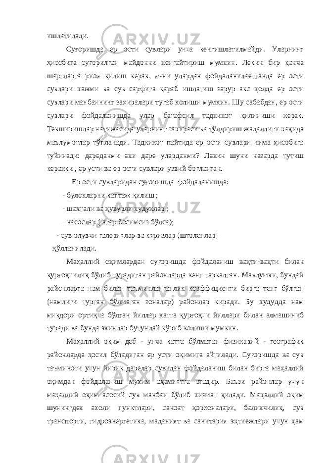 ишлатилади. Суғоришда ер ости сувлари унча кенгишлатилмайди. Уларнинг ҳисобига суғорилган майдонни кенгайтириш мумкин. Лекин бир қанча шартларга риоя қилиш керак, яъни улардан фойдаланилаетганда ер ости сувлари хажми ва сув сарфига қараб ишлатиш зарур акс ҳолда ер ости сувлари манбаининг захиралари тугаб колиши мумкин. Шу сабабдан, ер ости сувлари фойдаланишда улар батафсил тадкикот қилиниши керак. Текширишлар натижасида уларнинг захираси ва тўлдириш жадаллиги хақида маълумотлар тўпланади. Тадкикот пайтида ер ости сувлари нима ҳисобига туйинади: дареданми еки даре уларданми? Лекин шуни назарда тутиш керакки , ер усти ва ер ости сувлари узвий боғланган. Ер ости сувларидан суғоришда фойдаланишда: - булокларни каптаж қилиш ; - шахтали ва қувурли кудуклар ; - насослар ( агар босимсиз бўлса); - сув олувчи галериялар ва кяризлар (штоленлар) қўлланилади. Маҳаллий оқимлардан суғоришда фойдаланиш вақти-вақти билан қурғоқчилиқ бўлиб турадиган районларда кенг таркалган. Маълумки, бундай районларга нам билан таъминланганлик коэффициенти бирга тенг бўлган (намлиги турган бўлмаган зоналар) районлар киради. Бу худудда нам миқдори ортиқча бўлган йиллар катта қурғоқчи йиллари билан алмашиниб туради ва бунда экинлар бутунлай кўриб колиши мумкин. Маҳаллий оқим деб - унча катта бўлмаган физикавий - географик районларда ҳосил бўладиган ер усти оқимига айтилади. Суғоришда ва сув таъминоти учун йирик дарелар сувидан фойдаланиш билан бирга маҳаллий оқимдан фойдаланиш мухим аҳамиятга эгадир. Баъзи районлар учун маҳаллий оқим асосий сув манбаи бўлиб хизмат қилади. Маҳаллий оқим шунингдек ахоли пунктлари, саноат қорхоналари, баликчилиқ, сув транспорти, гидроэнергетика, маданият ва санитария эҳтиежлари учун ҳам 