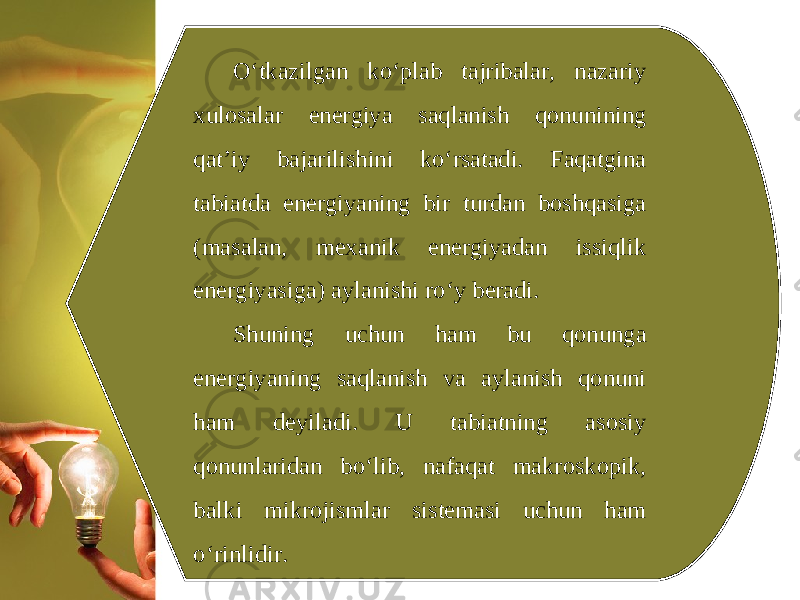 O‘tkazilgan ko‘plab tajribalar, nazariy xulosalar energiya saqlanish qonunining qat’iy bajarilishini ko‘rsatadi. Faqatgina tabiatda energiyaning bir turdan boshqasiga (masalan, mexanik energiyadan issiqlik energiyasiga) aylanishi ro‘y beradi. Shuning uchun ham bu qonunga energiyaning saqlanish va aylanish qonuni ham deyiladi. U tabiatning asosiy qonunlaridan bo‘lib, nafaqat makroskopik, balki mikrojismlar sistemasi uchun ham o‘rinlidir. 