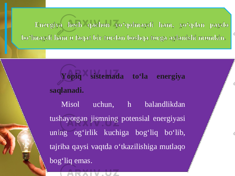 Energiya hech qachon yo‘qolmaydi ham, yo‘qdan paydo bo‘lmaydi ham u faqat bir turdan boshqa turga aylanishi mumkin. Yopiq sistemada to‘la energiya saqlanadi. Misol uchun, h balandlikdan tushayotgan jismning potensial energiyasi uning og‘irlik kuchiga bog‘liq bo‘lib, tajriba qaysi vaqtda o‘tkazilishiga mutlaqo bog‘liq emas. 