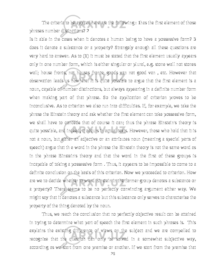 The criteria to be applied here are the following : 1has the first element of those phrases number distinctions? 2 Is it able in the cases when it denotes a human being to have a possessive form? 3 does it denote a substance or a property? Strangely enough all these questions are very hard to answer. As to (1) it must be stated that the first element usually appears only in one number form, which is either singular or plural, e.g. stone wall not stones wall; house fronts, not houses fronts; goods van not good van , etc. However that observation leads us nowhere. It is quite possible to argue that the first element is a noun, capable of number distinctions, but always appearing in a definite number form when making part of that phrase. So the application of criterion proves to be inconclusive. As to criterion we also run into difficulties. If, for example, we take the phrase the Einstein theory and ask whether the first element can take possessive form, we shall have to concede that of course it can; thus the phrase Einstein&#39;s theory is quite possible, and indeed, it occurs in actual texts. However, those who hold that it is not a noun, but either an adjective or an attributes noun (meaning a special parts of speech) argue that th e word in the phrase the Einstein theory is not the same word as in the phrase Einstein&#39;s theory and that the word in the first of these groups is incapable of taking a possessive form . Thus, it appears to be impossible to come to a definite conclusion on the basis of this criterion. Now we proceeded to criterion. How are we to decide whether to word Einstein in the former group denotes a substance or a property? There seems to be no perfectly convincing argument either way. We might say that it denotes a substance but this substance only serves to characterize the property of the thing denoted by the noun. Thus, we reach the conclusion that no perfectly objective result can be attained in trying to determine what part of speech the first element in such phrases is. This explains the existing difference of views on the subject and we are compelled to recognize that the question can only be solved in a somewhat subjective way, according as we start from one premise or another. If we start from the premise that 26 