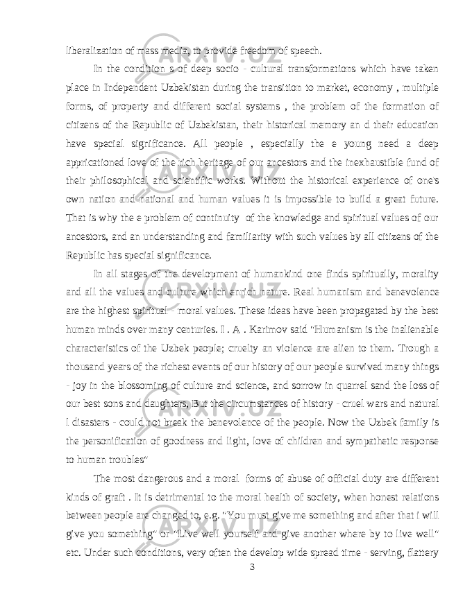 liberalization of mass media, to provide freedom of speech. In the condition s of deep socio - cultural transformations which have taken place in Independent Uzbekistan during the transition to market, economy , multiple forms, of property and different social systems , the problem of the formation of citizens of the Republic of Uzbekistan, their historical memory an d their education have special significance. All people , especially the e young need a deep appricationed love of the rich heritage of our ancestors and the inexhaustible fund of their philosophical and scientific works. Without the historical experience of one&#39;s own nation and national and human values it is impossible to build a great future. That is why the e problem of continuity of the knowledge and spiritual values of our ancestors, and an understanding and familiarity with such values by all citizens of the Republic has special significance. In all stages of the development of humankind one finds spiritually, morality and all the values and culture which enrich nature. Real humanism and benevolence are the highest spiritual - moral values. These ideas have been propagated by the best human minds over many centuries. I . A . Karimov said &#34;Humanism is the inalienable characteristics of the Uzbek people; cruelty an violence are alien to them. Trough a thousand years of the richest events of our history of our people survived many things - joy in the blossoming of culture and science, and sorrow in quarrel sand the loss of our best sons and daughters, But the circumstances of history - cruel wars and natural l disasters - could not break the benevolence of the people. Now the Uzbek family is the personification of goodness and light, love of children and sympathetic response to human troubles&#34; The most dangerous and a moral forms of abuse of official duty are different kinds of graft . It is detrimental to the moral health of society, when honest relations between people are changed to, e.g. &#34;You must give me something and after that i will give you something&#34; or &#34;Live well yourself and give another where by to live well&#34; etc. Under such conditions, very often the develop wide spread time - serving, flattery 3 