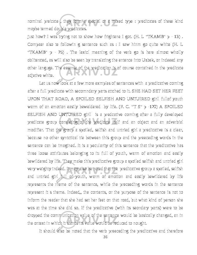 nominal preicate , they form a special or a mixed type : predicates of these kind maybe termed double predicates. just how? I was trying not to show how frightene I got. (H. L &#34;TKAMB&#34; p - 13) . Compaer also te followin g sentence such as : I saw hinm go quite white (H. L &#34;TKAMB&#34; p - 25) . The lexicl meaning of the verb go is here almost wholly obliterated, as will also be seen by translating the entence into Uzbek, or indeeed any other languge. The essense of the predication is of course contained in the predicate adjetive white. Let us now look at a few more exmples of sentences with a predicative coming after a full predicate with secomndary parts attched to it. SHE HAD SET HER FEET UPON THAT ROAD, A SPOILED SELFISH AND UNTUIRED girll fullof youth warm of an emotion easily beweldered by life. (F. C. &#34;T S&#34; p -120) A SPOILED SELFISH AND UNTUIRED girll is a predcative coming after a fully developed predicate group consisting of the predicate itelf and an object and an adverbial modifier. That the group a spoiled, selfish and untried girl a predicative is a clear, because no other syntctical tie between this group and the preeceding words in the sentence can be imagined. It is a pecularity of this sentence that the predicative has three loose attiributes belonging to it: full of youth, warm of emotion and easily bewildered by life. They make this predicative group a spoiled selfish and untried girl very weighty indeed. It may also be noted that the predicative group a spoiled, selfish and untried girl full of youth, warm of emotion and easily bewildered by life represents the rheme of the sentence, while the preceeding words in the sentence represent it s theme. Indeed,, the contents, or the purpose of the sentence is not to inform the reader that she had set her feet on that road, but what kind of person she was at the time she did so. If the predicative (with its seondary parts) were to be dropped the communication value of the sentence would be basically changed, an in the ontext in which it stands its value would be reduced to nought. It should also be noted that the verb preeceding the predicative and therefore 36 