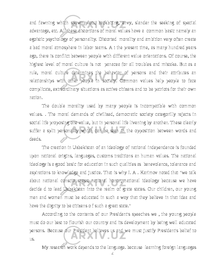 and fawning which spawn plots, backbiting, envy, slander the seeking of special advantage, etc. All these distortions of moral values have a common basic namely an egoistic psychology of personality. Distorted morality and ambition very often create a bad moral atmosphere in labor teams. A t the present time, as many hundred years ago, there is conflict between people with different value orientations. Of course, the highest level of moral culture is not panacea for all troubles and mistake. But as a rule, moral culture determines the behavior of persons and their attributes an relationships with other people in society. Common values help people to face complicate, extraordinary situations as active citizens and to be patriots for their own nation. The double morality used by many people is incompatible with common values. . The moral demands of civilized, democratic society categorilly rejects in social life proposing one value, but in personal life livening by another. These clearly suffer a split personality which can be seen in the opposition between words and deeds. The creation in Uzbekistan of an ideology of national independence is founded upon national origins, languages, customs traditions an human values. The national ideology is a good basic for education in such qualities as benevolence, tolerance and aspirations to knowledge and justice. That is why I. A . Karimov noted that &#34;we talk about national consciousness, national honor, national ideology because we have decide d to lead Uzbekistan into the realm of grate states. Our children, our young men and women must be educated in such a way that they believe in that idea and have the dignity to be citizens o f such a great state.&#34; According to the contents of our President&#39;s speeches we , the young people must do our best to flourish our country and its development by being well educated persons. Because our President believes us and we must justify President&#39;s belief to us. My research work depends to the language. because learning foreign languages 4 