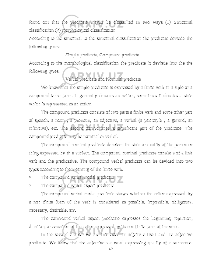 found out that the predicate maybe be classsified in two ways (1) Structural classification (2) morphological classification. According to the structural to the structural classification the predicate deviede the following types: Simple predicate, Compound predicate According to the morphological classification the predicate is deviede into the the following types: Verbal predicate and Nominal predicate We know that the simple predicate is expressed by a finite verb in a siple or a compound tense form. It generally denotes an action, sometimes it denotes a state which is represented as an action. The compound predicate consists of two parts a finite verb and some other part of speech: a noun , a pronoun, an adjective, a verbal (a participle , a gerund, an infinitive), etc. The second componenet is significant part of the predicate. The compound predicate may be nominal or verbal. The compound nominal predicate denotees the state or quality of the person or thing expressed by th e subject. The compound nominal predicate consist s of a link verb and the predicative. The compound verbal predicate can be devided into two types according to the meaninig of the finite verb:  The compound verbal modal predicate  The compound verbal aspect predicate The compound verbal modal predicate shows whether the action expressed by a non finite form of the verb is considered as possible, impossible, obligatory, necessary, desirable, etv. The compound verbal aspect predicate expresses the beginning, repitition, duration, or cessation of the action expressed by thenon finite form of the verb. In the second chapter we are interested an adjetiv e itself and the adjective predicate. We know that the adjectiveis a word expressing quality of a substance. 40 